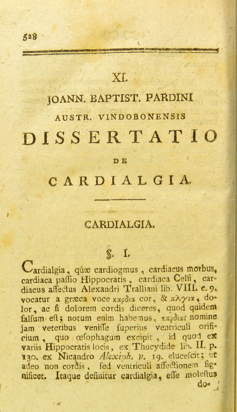 5aS \ / XI. JOANN. BAPTIST. PAKDINI AUSTR» VINDOBONENSIS DISSERTATIO D E CARDIALGIA CARDIALGIA* Cardialgia, quse cardiogmus ^ cardiacus morbus, cardiaca paffio Hippocratis , cardiaca Celli, car- diacus affedas Alexandri Tralliani lib. VIIL c. 9«; vocatur a grseca voce jtap^j» cor, & ocKyi^^^ do- lor, ac fi dolorem cordis diceres, quod quideni falfum eftj notum enim habemus, ■an^hix; i^omme. jam veteribus venilTe fuperius ventviculi orifi-* oium , quo oefophagum excipit , id quoJ e^e variis Hippocratis locis, ex Thucydide lib. II. p* 130. ex Nicandro Akxiph. v. 19. elucefcit; iit adeo non cordis , fed ventriculi affe^tione.T» fig nificet» Itaque defiaitur cardialgia, elTe moleftus