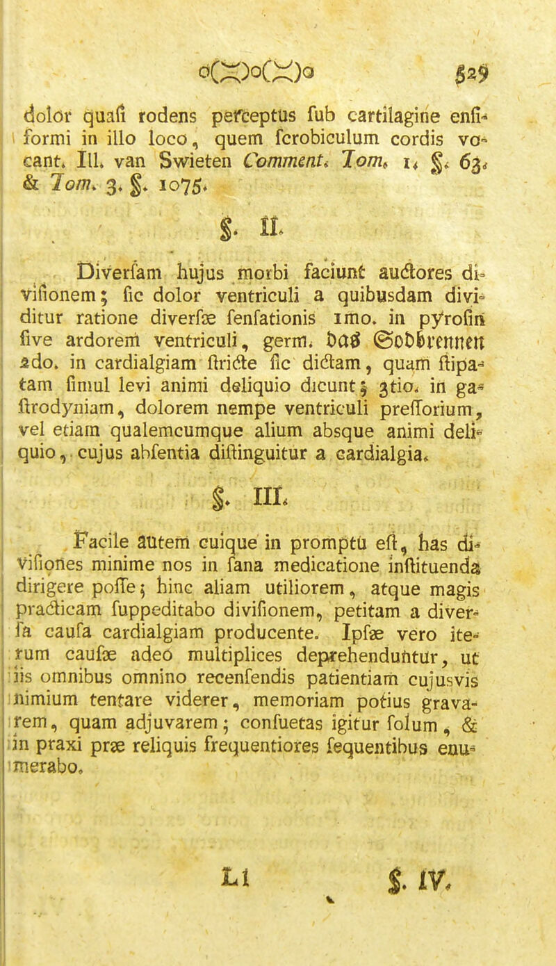 $^9 dolor tjuali rodens pefceptus fub cartilagiiie enfi-* \ formi in illo loco, quem fcrobiculum cordis vo- cant* ilL van Swieten CommenU Jpm, 14 63* & lom, '^, 1075. ditur ratione diverfK fenfationis imo. in pyrofirt five ardorent ventriculi, germ< l)a0 ©Obhtnneit ido. in cardialgiam ftridle fic didam, quam ftipE'^ tam fimul levi anirai deliquio dicunt^ ^tio^ in ga- ftrodyniam, dolorem nempe ventriculi prefforium, vel etiam qualemcumque alium absque animi deli quio,.cujus abfentia diftinguitur a cardialgia* Facile autem cuique in promptu efi, has di^ vifiones minime nos in fana medicatione inftituenda dirigere polTe^ hinc aliam utiliorem, atque magis pradicam fuppeditabo divifionem, petitam a diver-* fa caufa cardialgiam producente. Ipfae vero ite- :rum caufae ade6 multiphces deprehenduntur, ut iiis omnibus omnino recenfendis patientiam cujusvis mimium tentare viderer, memoriam potius grava- ifem, quam adjuvarem; confuetas igitur folum <^ & iin praxi prse reliquis frequentiores fequentibus enu- imerabo. %. IIL V