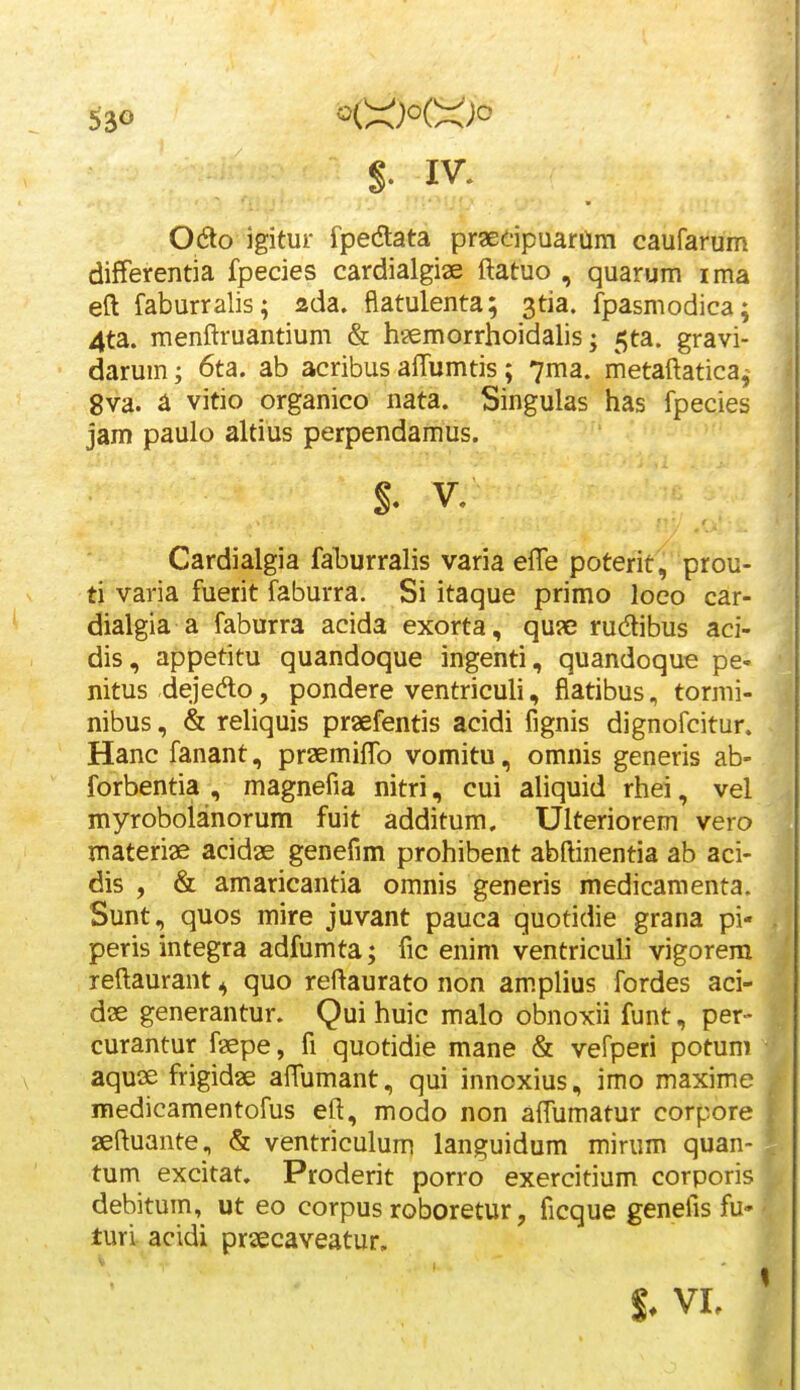 Odo igitur fpedtata praedpuaram caufarum differentia fpecies cardialgise ftatuo , quarum ima eft faburralis; ada. flatulenta; ^tia. fpasmodica; 4ta. raenftruantium & hsemorrhoidalis; ^ta. gravi- darum; 6ta. ab acribus aflumtis; 7ma. metaftatica, gva. a vitio organico nata. Singulas has fpecies jam paulo altius perpendamus. $. V. Cardialgia faburralis varia efte poterit, prou- ti varia fuerit faburra. Si itaque primo loeo car- dialgia a faburra acida exorta, qu?e rudibus aci- dis, appetitu quandoque ingenti, quandoque pe» nitus dejedlo, pondere ventriculi, flatibus, tormi- nibus, & rehquis praefentis acidi fignis dignofcitur. Hanc fanant, praemiflb vomitu, omnis generis ab- forbentia , magnefia nitri, cui aUquid rhei, vel myrobolanorum fuit additum, Ulteriorem vero materiae acidae genefim prohibent abftinentia ab aci- dis , & amaricantia oranis generis medicaraenta. Sunt, quos mire juvant pauca quotidie grana pi- peris integra adfumta; fic enim ventriculi vigorera reftaurant ^ quo reftaurato non am.plius fordes aci- dae generantur. Qui huic malo obnoxii funt, per- curantur faepe, fi quotidie mane & vefperi potuni aquae frigidae aftumant, qui innoxius, imo maxime medicamentofus eft, modo non aftumatur corpore aeftuante., & ventriculum languidum mirum quan- tum excitat. Proderit porro exercitium corporis debitum, ut eo corpus roboretur, ficque genefis fu- turi acidi praecaveatur. S. vr.