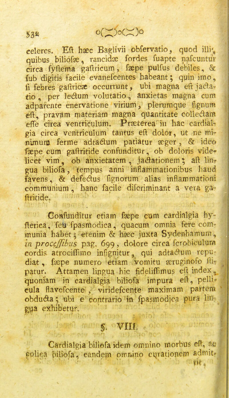 53*4 celeres» Eft haec Baglivii obfervatio, quod illi;^ quibus biliofae, rancidae fordes fuapte nafcuntur circa fyftema gaftricum , fsepe pulfus debiles, & fub digitis facile evanefcentes habeant; quin irao, li febres gaftricae occurrunt, ubi magna eftjadar tio, per ledum volutatio, anxietas magna cum adparente enervatione virium, plerumque fignum eft, pravpm materiam magna quantitate colledam effe circa ventri'culum« Prseterea in hac cardial-? gia circa veritriculum tantus eft dolor, ut ne mi nimum ferme adtadum patiatur seger, & ideo faepe Gum gaftritide confunditur, ob doloris vide» iicet vim, ob anxietatem , ja(ftationem; aft lin? gua biliofa, 'tempus anni infiammationibus haud favens, & defedus fignorum alias inflammationi communium , hanc facile difcriminant a veia ga= ftritide» Oonfunditur etiam f^aepe cum cardialgia hy- fterica, feu fpasmodica, quacum omnia fere com= munia habet; etenim & hsec juxta Sydenhamum, m ■proctjfihus pag. 699, dolore circa fcrobiculum cordis atrociffimo infignitur, qui adtad^um repu- diat, faepe numero etiam vomitu aeruginofo ftit patur. Attamen lingua hic fideliffimus eft index« quoniam in eardialgia biliofa impura eft, pelli- - cula flavefcente , viridefcente maximam partem ^ obdudla; ubi e eontrario 4n fpasmodica pura lin- g^a exhibetur^ s. viii : Cardialgia biiiofa idem omnino morbus eft, cphea biliofa^ eandem omrnino ci^vationem admit^^ , . , ........... ^.^^ ,