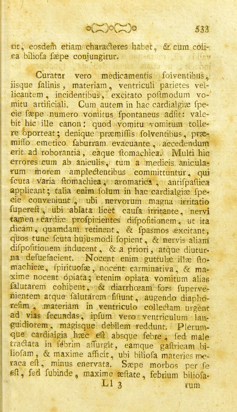 Kit, eosdem etiam charaderes habet, &.. cumcoii^ ca biliofa .faepe conjungitur. Curatar vero medicameKtis foiventibas^ iisque fallnis, materiam, ventriculi parietes vel- iicantem, incidentibus , excitato poftmodum vo- mitu artificiali. Cum autem in hac cardialgiae fpe- cie faepe numero vomitus fpontaneus adfit: vale- bit hic ille canon: quod -vomitu vomituffl tolle- re oporteat; denique praemiffis folventibus, prge- > miffo emetico faburrani evacuante , .aecedendum . erit. ad roborantia, eaque ftomachica.i Multi hic errores cum ab aniculis-, tum a mfidicis anicula* *um: morem ampledentibus committuntur, qui fcuta varia ftomachiea aromatiea , antifpaftica applicant; talia enim folum in hac cardiaigise fpe- €ie conveniunt , ubi nervorum magna irritatio fupereft ^ ubi ablata hcet caufa irritante, nervi tamen ^ cardias profpicientes difpofitionem, ut ita 4icam, quamdam. retinent, & fpasmos excitant, qiios tunc fcuta hujusmodi fopient, & nervis aliam difpofitionem indueent, & a priori, atque diutur- na defuefacient. Nocent enim guttulae • ii1?e fto- machicae, fpirituofae, nocent carminativa, & ma- xime nocent opiata; etenira opiata vomitum alias falutarem cohibent, & diarrhoeam fors fuperve- nientem atque falutarem fiftunt, augendo diaphd- refim , materiam in ventricuio colledlam urgent •ad vias fecundas, ipfum vero - ventriculum lan^ guidiorem, magisque debilem reddunt. Pierum- que cardiaigia hcec e%. absque febre , fed male tradata in f^brim aiTurgit, eamque gaftricam bi- •iiofam, & maxime afficit, ubi biliofa materjes nx'- raca efl:, minus enervata. Saepe morbos per fe ftH, fed fubinde, maxime seftate, febrium biliofa- Ll 3 rum