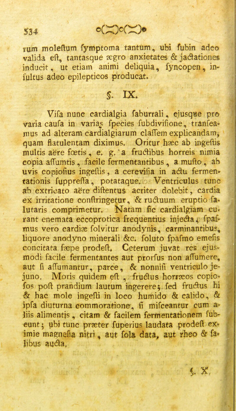 S3* rum moleftum fymptoma tantum, ubi fubin adeo valida eft, tantasque aegro anxietates & jadlationes inducit, ut etiam animi deliquia, fyncopen, in- fultus adeo epilepticos producat. S* IX. Vifa nunc cardialgia faburrali, ejusqiae pro varia caufa in varias fpecies fubdivifione, tranfea* nius ad alteram cardialgiarum clalTem explicandam, quam flatulentam diximus. Oritur haec ab ingeftis multis aere foetis, e, g. a frudibus horreis nimia copia affumtis, facile fermentantibus, a mufto, aS uvis copiofius ingeftis, a cerevifia in adu fermen- tationis fupprefta, potataque» Ventriculus tunc ab extricato aere diftentus acriter dolebit, cardia ex irritatione eonftringetur, & ruduum eruptio fa- lutaris comprimetur. Natam fic cardialgiam cu* rant enemata eccoprotica frequentius injecSaij fpai- mus vero cardioe folvitur anodynis, carminantibus, liquore anodyno minerali &c. foluto fpafmo emefis concitata faepe prodeft* Ceterum juvat res ejus- modi facile jfermentantes aut prorfus non affumere, aut fi affumantur, parce, & nonnifi ventriculo je- juno. Moris quidem eft , frudlus horrseos copio^ fos poft prandium lautum ingerere^. fed fruAus hi & hac mole ingefti in loco humido & calido, & ipfa diuturna commoratione, ii mifceantur cum a- liis alimentjs, citam & facilem fermentationem fub- eunt; ubi tunc praeter fuperius laudata prodeft ex- imie magnefia nitri, aut fola data^ aut rheo & fa* Jibus auda.