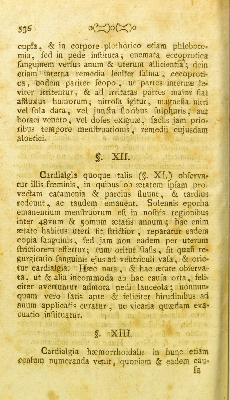 cupta, & in corpore plethorico etiam phleboto^ mia, fed in pede inftituta; enemata eccoprotica fanguinem verfus anum & uterum allicientia; dein etiamj interna remedia leiutet falina , eccoproti- ca, feodem pariter fcopo , ut partes internae le« viter irritentur, & ad irritatas partes maioY fiat affluxus humorum; nitrofa igitur, magnefia nitri vel fola data, vel juncfta floribus fulphuris, aut boraci veneto, vel dofes exiguae, fadis jam priof ribus tempore menftruationis, remedii cujusdam ^loetici. S. XIL Cardialgia quoque talis (§. XL) obferva? tur illis fceminis, in quibus ob setatem ipiam pro? vedam catamenia & parcius ftuunt, & tardius redeunt, ac taudem emanent. Solennis epocha emanentium menftruorum eft in noftris regionibus inter 48vum & ^omum aetatis annum; hac enim aetate habitus uteri fit ftridior , reparatur eadera copia fanguinis, fed jam non eadem per uterum ftridliorem effertur; tum oritur ftafis, fit quafi re- gurgitatio fanguinis ejusad ventricuii vafa, & orie- tur cardialgia. Haec nata, & hac setate obfervap ta, ut & aha incommoda ab hac caufa orta, feli- citer avertuntur admota pedi lanceola; nonnun? quam vero fatis apte & feliciter hirudinibus ad anum applicatis curatur , ut- vicaria quaedam ev4- cuatio inftituatur- ; ' §. xin. Gardialgia haemorrhoidalis in hunc etiam cenfuir) mimeranda venitg quoniam ^ eadem cau-v