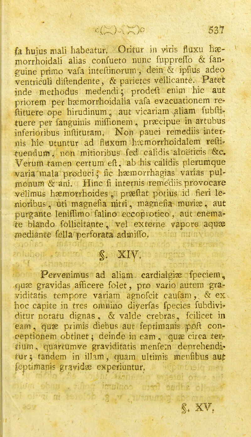 fa hujus mali habeatun Odtur in ^^iris fiaxu hae- morrhoidali ahas confueto nunc fupprelTo & fan- guine primo vafa inteftinorum, dein & ipfius adeo ventriculi dilkndente, & parietes vellicante. Patet inde methodus medendi; prodett enim hic aut priorem per hsemorrhoidalia vafa evacuationem re^ ftituere ope hirudinum, aut vicariam ^aliam fubfti»; tuere per fanguinis mifPionem, praecipue in artubus inferioribus inftitutam. Noh pauci remediis inter- nis hic utuntur ad fluxum hiTemorrhoidalem reftir tuendum, non mitioribus fed calidis aloeticis &c. Verum tamen certum eft, ab his calidis plerumque varia'mala produci l lic haemorrhagias varias pul- monum & ani. Hinc fi internis Temediis provocare velimus hsemorrhoidesprseftat potius id fieri le- ■nioribus , uti magnefia nitri, magnefia murios, aut purgante leniffimo falino eccoprotico, aut enema- te blando foUicitajite, vel externe vapore aqu^ ynediante fella perforata admifTo. XIV, Pervenimus ad aham. cardialgiae fpeciem, .fjuae gravidas afFicere folet, pro vario autem gra- viditatis temppre variam agnofcit caufam,, & ex hoc capite in tres ojunino diyerfas fpecies fubdivi' ditur notatu dignas , & valde crebras, fciljcet in 'eairi, quse primis diebus aut feptimanis \poft con- ceptionem obtinet; deinde in eam , quae circa ter- tium, quartumve graviditatis menfem denrehendi- tur^ tandem in ilhm, quam ultimis menfibuiS au|: feptimanis gravidae experiuntur, ■ •