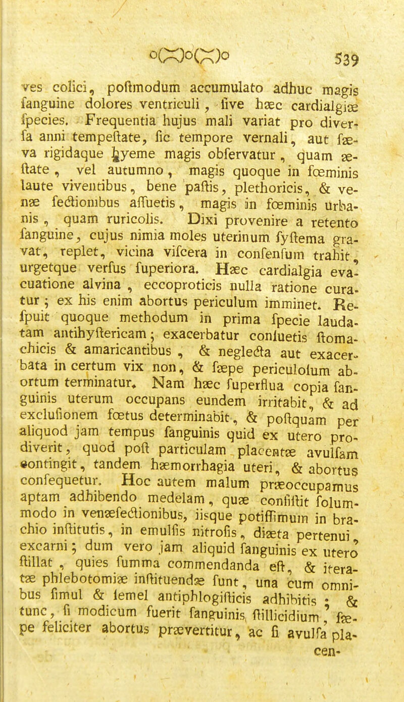 ves colici, poftmodum accumulato adhuc magis ianguine dolores ventriculi, live haec cardialgice fpecies. Frequentia hujus mali variat pro diver- fa anni tempeftate, fic tempore vernali, aut fae- va rigidaque Jyeme magis obfervatur , quam ae- ftate , vel autumno , magis quoque in foeminis laute viventibus, bene paftis, plethoricis, & ve- nae fediombus alTuetis, magis in foeminis Urba- nis , quam ruricoHs. Dixi provenire a retento fanguine, cujus nimia moles uterinum. fyftema gra- vat, replet, vicina vifcera in confenfum trahit, urgetque verfus fuperiora. Haec cardialgia eva- cuatione alvina , eccoproticis nulla ratione cura- tur ; ex his enim abortus periculum imminet. Re- fpuit quoque methodum iri prima fpecie lauda- tam antihyftericam; exacerbatur conluetis ftoma- chicis & amaricantibus , & negledta aut exacer- bata in certum vix non, & faepe periculolum ab- ortum terminatur^ Nam haec fuperflua copia fan- guinis uterum occupans eundem irritabit, & ad exclufionem fostus determinabit, & poftquam per aliquod jam tempus fanguinis quid ex utero pro- diverit, quod poft particulam placentae avulfam eontingit, tandem haemorrhagia uteri, & abortus confequetur. Hoc autem malum prseoccupamus aptam adhibendo medelam, quae confiftit folum- modo m venaefedionibus, iisque potiffimum in bra- chio inftitutis, in emulfis nitrofis, diseta pertenui excarni; dum vero jam aliquid fanguinis ex utero ftillat , quies fumma commendanda eft, & jfera- tae phlebotomi?e inftituend^ funt, una cum omni- bus fimul & lemel antiphlogifticis adhihitis • & func, fi modicum fuerit fanRuinis ftillicidium ' fge- pe fehciter abortus praevertitur, ac fi avulfa pla- cen-