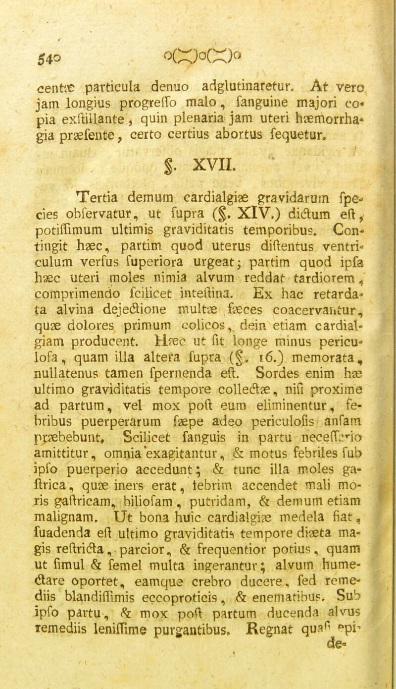 centic particula denuo adglutinaretur. At vero jam longius progreffo malo, fanguine majori co* pia exftillante, quin plenaria jam uteri haemorrha* gia praefente, certo certius abortus fequetur. $. XVII. Tertia demum cardialgise ^ravidarum fpe- cies ohfervatur, ut fupra (§» XIV.) didum eft, potifTimum ultimis graviditatis temporibus» Con- tingit hsec, partim quod uterus diftentus ventri« culum verfus fuperiora urgeat; partim quod ipfa haec uteri moles nimia alvum reddat tardiorem ^ comprimendo fcilicet intertina. Ex hac retarda- la alvina dejedione multae faeces coacervautur, quae dolores primum cohcos, dein etiam cardial- giam producent. H^ec ut fit longe rainus pericu- lofa, quam ilia altera fupta (§. i6.) memorata, nullatenus tamen fpernenda eft. Sordes enim has ultimo graviditatis tempore colledlae, nifi proxime ad partum, vel mox poft eum eliminentur, fe- bribus puerperarum f^epe adeo periculofis anfam priebebunt* Scilicet fanguis in partu neceffi^no amittitur, omnia'exagitantur, & motus febriles fub ipfo puerperio accedunt; & tunc illa moles ga- ftrica, qu3e iners erat, lebrim accendet mali mo- ris gaftricam, biliofam , putridam, & demum etiam malignam. Ut bona huic cardialgije medela fiat, fuadenda eft ultimo graviditatis tempore diseta ma- gis reftri(5la, parcior, & frequentior potius, quam ut fimul & femel multa ingerantur; alvum hume- dare oportet, eamque crebro ducere, fed reme- diis blandiflimis eccoproticis, & enematibus. Sub ipfo partu, mox poft partum ducenda alvus xemediis leniffime purgantibus» Regnat quaf' '•pi-