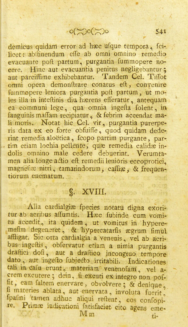 demicus quidam error ad hsec ufque tempora, fci- iicet: abllinendum effe ab omni omnino remediq evacuante poft partum, purgantia fummopere no- cere. Hinc aut evacuantia penitus negligebantur; aut parciffime exhibebantur. Tandem Cel. Tilfot >Gmni opera demonftrare conatus eft, convenire fummopere lenipra purgantia poft partum, ut mo- les ilia in inteftinis diu. hserens efferatur, antequam ea communi lege, qua omnia ingefta folent, in fanguinis maffam recipiatur, & febrim accendat ma- li moris. Notat hic GeL vir, purgantia purerpe- ris data ^ eo forte obfuifTe, quod quidam dede- rint remedia aloetica, fcopo partim purgante, par- .. tim etiam lochia pellente, qu?e remedia calidae in- dolis omnino male cedere debuerint. Verumta- ' men aUa longe adio eft remedii lenioris eccoprotici, magnefiie nitri, tamaiindorum, caffise, & frequen- tiorum enematum. §. XVIIt Alia cardialgiae fpecies notatii digna exori* tur ab acribus affumtis. Hiec fubinde cum vomi- tu accedit, ita quidem, ut vomitus in hypere- jmefim degenaret, & hypercatarfis aegrum fimul affligat. Sic orta cardialgia a venenis, vel ab acri- bus ingeftis, obfervatur etiam a nimia purgantis draftici dofi, aut a draftico incongtuo tempore dato, aut ingefto fubjedlo irritabili. Indicationes tali in, cafu erunt, materiam venenofam, vel a-. crem excutere ^ dein, fi excuti exintegronon pof- fit, eam faltem enervare, obvolvere; & denique fi materies ablata, aut enervata, involuta fuerit! fpafmi tamen adhuc aliqui reftent, eos confopi- le, Primx iudjvationi fatisfaciet- cito. agens eme« Mm