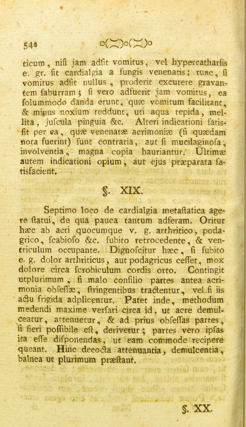 54» . oiXXX> ticum, nifi jam adfit vomitus, vel hypercatharfis e. gr. fit cardialgia a fungis venenatis: tunc, fi vomitus adfit nullus , proderit excutere gravan> tem faburram $ fi vero adfuerit jam vomitus, ea folummodo danda erunt, qu?e vomitum facilitant, & mirus noxium reddunt, uti aqua tepida, mel- lita, jufcula pinguia &c. Alteri indicationi fatis- fit per ea, quse venenatae acrimonije (fi quasdam nota fuerint) funt contraria, aut fi mucilaginofa, involventia, magna copia hauriantur. Ultimae autem indicationi opium, aut ejus praeparata fa- tisfacient^ t XIX. Septimo loco de cardialgia metaftatica age- re ftatui, de qua pauca tantum adferam» Oritur h'£c ab acri quocumque v. g. arthritico, poda- grico, fcabiofo &c» fubito retrocedente, & ven- triculum occupante. Dignofcitur hsec, fi fubito e. g. dolor arthriticus, aut podagricus cefiTet, mox dolore circa fcrobiculum cordis orto. Contingit utplurimum , fi malo confilio pattes antea acri- monia obrelTae, ftringentibus tradtentur, vel fi iis acSu frigida adplicpmur. Patet inde, methodum medendi maxime verfari circa id, ut acre demul- ceatur, attenuetur, & ad prius obfefTas partes, fi fieri poflibile eft, derivetur; partes vero ipfas ita efTe difponendas, ut eam commode recipere queant. Hinc decoda attenuantia, demulcentia, balnea ut plurimum praeftant, XX.