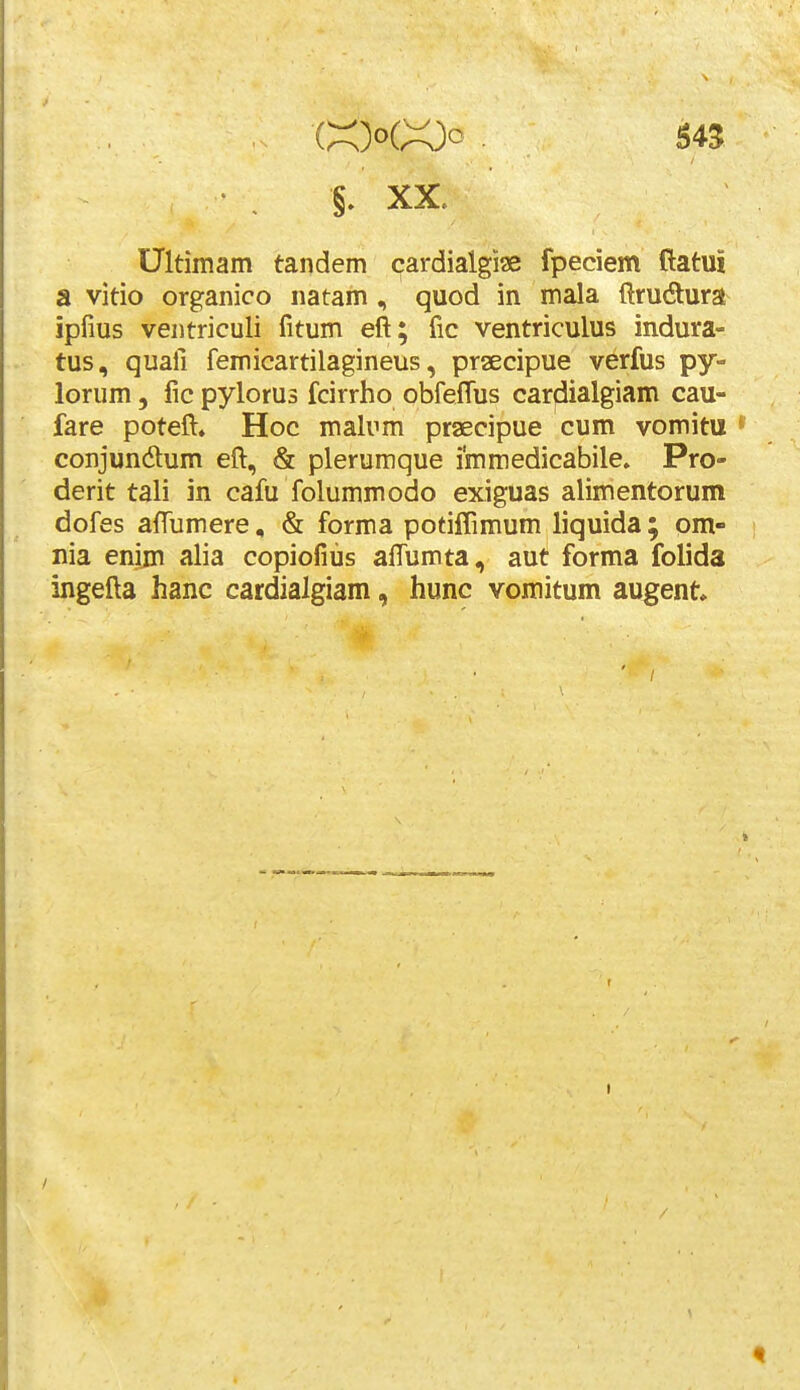 Ultimam tandem cardialgiae fpeciem ftatui a vitio organico natam, quod in mala ftrudura ipfius ventriculi fitum eft; fic ventriculus indura- tus, quafi femicartilagineus, praecipue verfus py- lorum 5 fic pylorus fcirrho obfeffus cardialgiam cau- fare poteft» Hoc malum praecipue cum vomitu • conjundum eft, & plerumque immedicabile. Pro- derit tali in cafu folummodo exiguas alimentorum dofes aftumere, & forma potiiTimum liquida ; om- nia enim alia copiofius aftumta, aut forma folida ingefta hanc cardialgiam, hunc vomitum augent