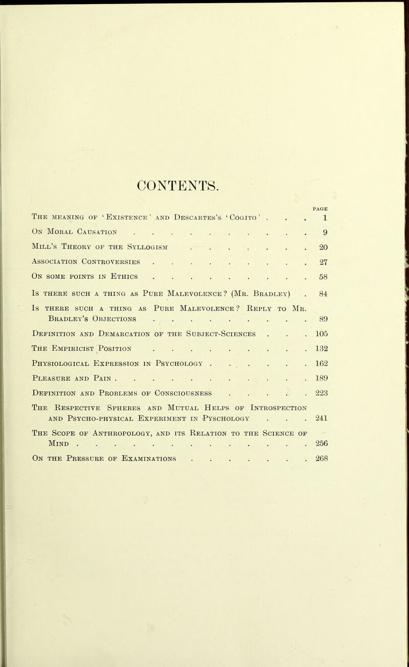 CONTENTS. PAGE The meaning op ‘ Existence ’ and Descartes’s ‘ Cogito ’ . . . 1 On Moral Causation 9 Mill’s Theory of the Syllogism 20 Association Controversies 27 On some points in Ethics 58 Is THERE SUCH a THING AS PURE MALEVOLENCE ? (Mr. BRADLEY) . 84 IS THERE SUCH A THING AS PURE MALEVOLENCE ? REPLY TO Mr. Bradley’s Objections 89 Definition and Demarcation op the Subject-Sciences . . . 105 The Empiricist Position 182 Physiological Expression in Psychology 162 Pleasure and Pain 189 Definition and Problems of Consciousness 223 The Respective Spheres and Mutual Helps op Introspection and Psycho-physical Experiment in Pyschology . . . 241 The Scope of Anthropology, and its Relation to the Science of Mind 256 On the Pressure of Examinations 268