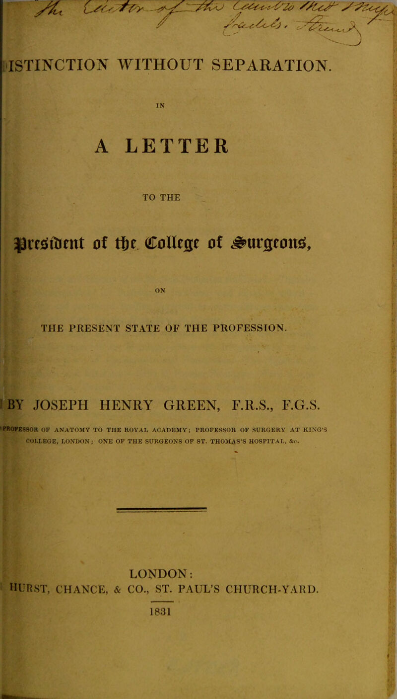 ISTINCTION WITHOUT SEPARATION. IN A LETTER TO THE ON THE PRESENT STATE OF THE PROFESSION. I BY JOSEPH HENRY GREEN, F.R.S., F.G.S. 'PRO?ESSOR OP ANATOMY TO THE ROYAL ACADEMY; PROFESSOR OF SURGERY AT KING'S COLLEGE, LONDON; ONE OF THE SURGEONS OP ST. THOMAS'S HOSPITAL, Sic. LONDON: HURST, CHANCE, & CO., ST. PAUL'S CHURCH-YARD. 1831