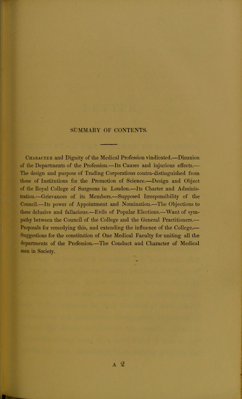 SUMMARY OF CONTENTS. Character and Dignity of the Medical Profession vindicated.—Disunion of the Departments of the Profession.—Its Causes and injurious effects.— The design and purpose of Trading Corporations contra-distinguished from those of Institutions for the Promotion of Science.—Design and Object of the Royal College of Surgeons in London.—Its Charter and Adminis- tration.—Grievances of its Members.—Supposed Irresponsibility of the Council.—Its power of Appointment and Nomination,—The Objections to these delusive and fallacious.—Evils of Popular Elections.—Want of sym- pathy between the Council of the College and the General Practitioners.— Proposals for remedying this, and extending the influence of the College.— Suggestions for the constitution of One Medical Faculty for uniting all the flepartments of the Profession.—The Conduct and Character of Medical men ui Society. A 2