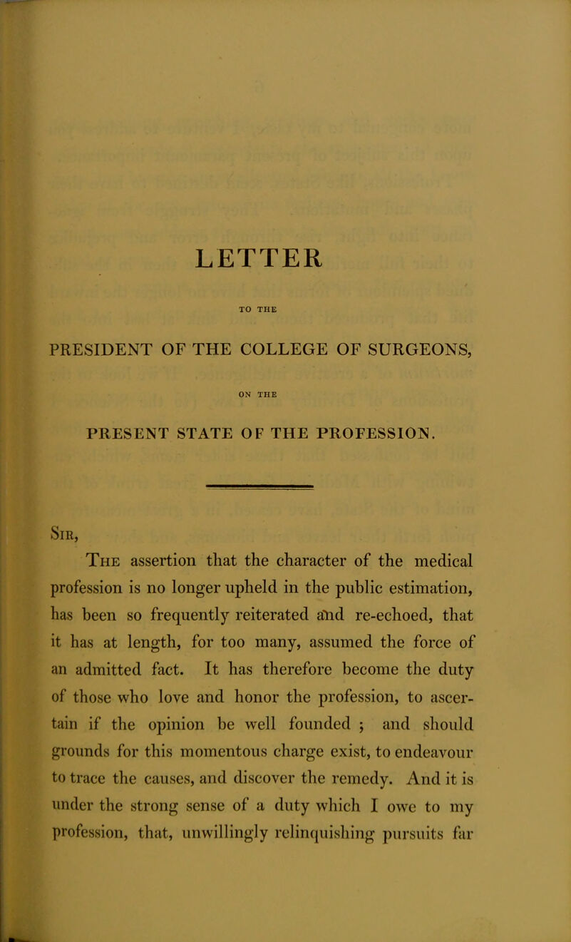 LETTER TO THE PRESIDENT OF THE COLLEGE OF SURGEONS, ON THE PRESENT STATE OF THE PROFESSION. Sir, The assertion that the character of the medical profession is no longer upheld in the public estimation, has been so frequently reiterated aYid re-echoed, that it has at length, for too many, assumed the force of an admitted fact. It has therefore become the duty of those who love and honor the profession, to ascer- tain if the opinion be well founded ; and should grounds for this momentous charge exist, to endeavour to trace the causes, and discover the remedy. And it is under the strong sense of a duty which I owe to my profession, that, unwillingly relinquishing pursuits far