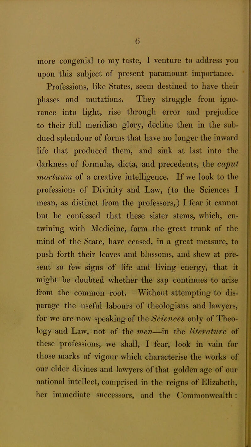 more congenial to my taste, I venture to address you upon this subject of present paramount importance. Professions, like States, seem destined to have their phases and mutations. They struggle from igno- rance into light, rise through error and prejudice to their full meridian glory, decline then in the sub- dued splendour of forms that have no longer the inward life that produced them, and sink at last into the darkness of formulas, dicta, and precedents, the caput mortuum of a creative intelligence. If we look to the professions of Divinity and Law, (to the Sciences I mean, as distinct from the professors,) I fear it cannot but be confessed that these sister stems, which, en- twining with Medicine, form the great trunk of the mind of the State, have ceased, in a great measure, to push forth their leaves and blossoms, and shew at pre- sent so few signs of life and living energy, that it might be doubted whether the sap continues to arise from the common root. Without attempting to dis- parage the useful labours of theologians and lawyers, for we are now speaking of the ^Sciences only of Theo- logy and Law, not of the men—in the literature of these professions, we shall, I fear, look in vain for those marks of vigour which characterise the works of our elder divines and lawyers of that golden age of our national intellect, comprised in the reigns of Elizabeth, her immediate successors, and the Commonwealth: