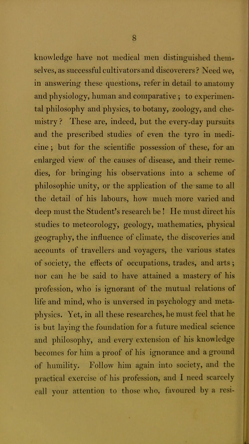 knowledge have not medical men distinguished them- selves, as successful cultivators and discoverers ? Need we, in answering these questions, refer in detail to anatomy and physiology, human and comparative ; to experimen- tal philosophy and physics, to botany, zoology, and che- mistry ? These are, indeed, but the every-day pursuits and the prescribed studies of even the tyro in medi- cine ; but for the scientific possession of these, for an enlarged view of the causes of disease, and their reme- dies, for bringing his observations into a scheme of philosophic unity, or the application of the same to all the detail of his labours, how much more varied and deep must the Student's research be! He must direct his studies to meteorology, geology, mathematics, physical geography, the influence of climate, the discoveries and accounts of travellers and voyagers, the various states of society, the effects of occupations, trades, and arts ; nor can he be said to have attained a mastery of his profession, who is ignorant of the mutual relations of life and mind, who is unversed in psychology and meta- physics. Yet, in all these researches, he must feel that he is but laying the foundation for a future medical science and philosoj^hy, and every extension of his knowledge becomes for him a proof of his ignorance and a ground of humility. Follow him again into society, and the practical exercise of his profession, and I need scarcely call your attention to those who, favoured by a resi-