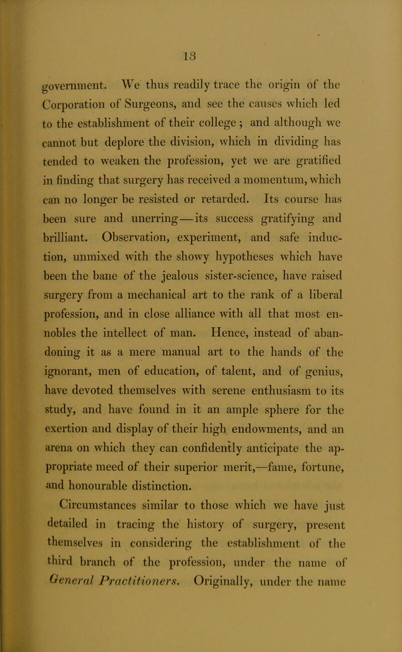 government. We thus readily trace the origin of the Corporation of Surgeons, and see the causes which led to the establishment of their college ; and although we cannot but deplore the division, which in dividing has tended to weaken the profession, yet we are gratified in finding that surgery has received a momentum, which can no longer be resisted or retarded. Its course has been sure and unerring—its success gratifying and brilliant. Observation, experiment, and safe induc- tion, unmixed with the showy hypotheses which have been the bane of the jealous sister-science, have raised surgery from a mechanical art to the rank of a liberal profession, and in close alliance with all that most en- nobles the intellect of man. Hence, instead of aban- doning it as a mere manual art to the hands of the ignorant, men of education, of talent, and of genius, have devoted themselves with serene enthusiasm to its study, and have found in it an ample sphere for the exertion and display of their high endowments, and an arena on which they can confidently anticipate the ap- propriate meed of their superior merit,—fame, fortune, and honourable distinction. Circumstances similar to those which we have just detailed in tracing the history of surgery, present themselves in considering the establishment of the third branch of the profession, under the name of General Pi^actitioners, Originally, under the name