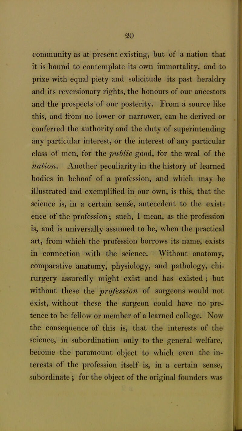 community as at present existing, but of a nation that it is bound to contemplate its own immortality, and to prize with equal piety and solicitude its past heraldry and its reversionary rights, the honours of our ancestors and the prospects of our posterity. From a source like this, and from no lower or narrower, can be derived or conferred the authority and the duty of superintending any particular interest, or the interest of any particular class of men, for the public good, for the weal of the nation. Another peculiarity in the history of learned bodies in behoof of a profession, and which may be illustrated and exemplified in our own, is this, that the science is, in a certain sens'e, antecedent to the exist- ence of the profession; such, I mean, as the profession is, and is universally assumed to be, when the practical art, from which the profession borrows its name, exists in connection with the science. Without anatomy, comparative anatomy, physiology, and pathology, chi- rurgery assuredly might exist and has existed ; but without these the profession of surgeons would not exist, without these the surgeon could have no pre- tence to be fellow or member of a learned college. Now the consequence of this is, that the interests of the science, in subordination only to the general welfiire, become the paramount object to which even the in- terests of the profession itself is, in a certain sense, subordinate; for the object of the original founders was