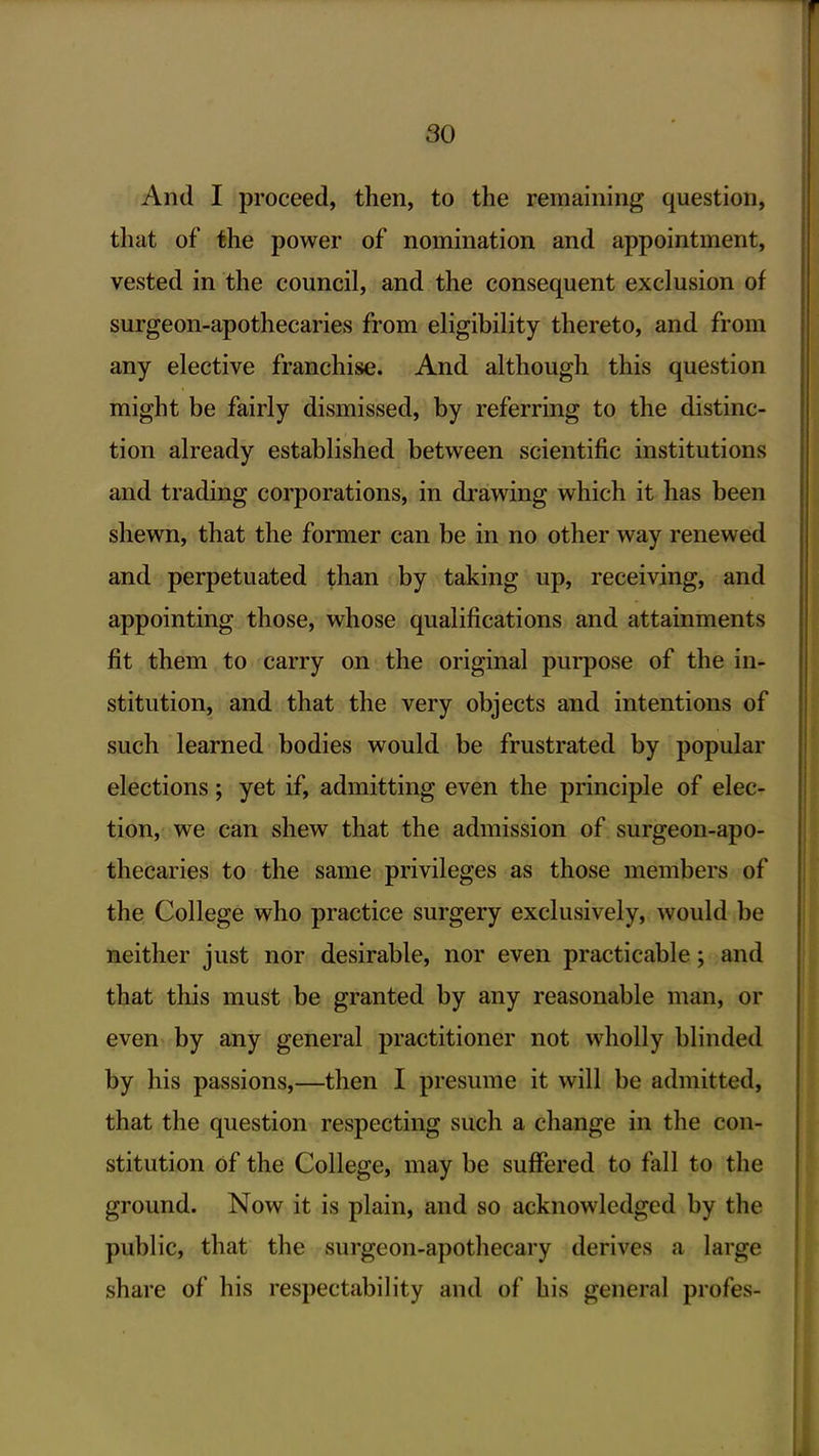 And I proceed, then, to the remaining question, that of the power of nomination and appointment, vested in the council, and the consequent exclusion of surgeon-apothecaries from eligibility thereto, and from any elective franchise. And although this question might be fairly dismissed, by referring to the distinc- tion already established between scientific institutions and trading corporations, in drawing which it has been shewn, that the former can be in no other way renewed and perpetuated than by taking up, receiving, and appointing those, whose qualifications and attainments fit them to carry on the original purpose of the in- stitution, and that the very objects and intentions of such learned bodies would be frustrated by popular elections; yet if, admitting even the principle of elec- tion, we can shew that the admission of surgeon-apo- thecaries to the same privileges as those members of the College who practice surgery exclusively, would be neither just nor desirable, nor even practicable; and that this must be granted by any reasonable man, or even- by any general practitioner not wholly blinded by his passions,—then I presume it will be admitted, that the question respecting such a change in the con- stitution of the College, may be suffered to fall to the ground. Now it is plain, and so acknowledged by the public, that the surgeon-apothecary derives a large share of his respectability and of his general profes-