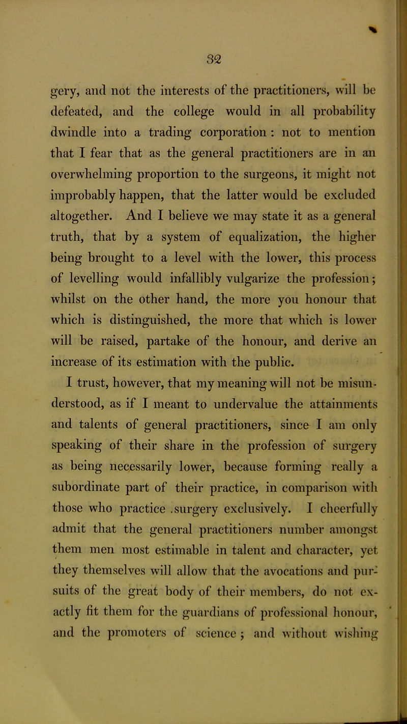 gery, and not the interests of the practitioners, will be defeated, and the college would in all probability dwindle into a trading coi'poration: not to mention that I fear that as the general practitioners are in an overwhelming proportion to the surgeons, it might not improbably happen, that the latter would be excluded altogether. And I believe we may state it as a general truth, that by a system of equalization, the higher being brought to a level with the lower, this process of levelling would infallibly vulgarize the profession; whilst on the other hand, the more you honour that which is distinguished, the more that which is lower will be raised, partake of the honour, and derive an increase of its estimation with the public. I trust, however, that my meaning will not be misun- derstood, as if I meant to undervalue the attainments and talents of general practitioners, since I am only speaking of their share in the profession of surgery as being necessarily lower, because forming really a subordinate part of their practice, in comparison with those who practice .surgery exclusively. I cheerfully admit that the general practitioners number amongst them men most estimable in talent and character, yet they themselves will allow that the avocations and pur- suits of the great body of their members, do not ex- actly fit them for the guardians of professional honour, and the promoters of science j and without wisliing