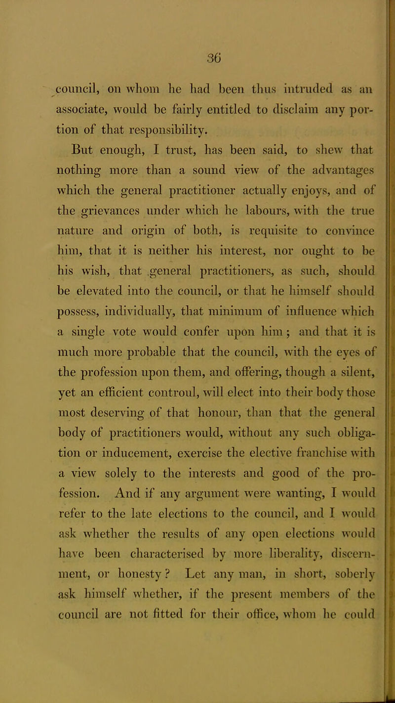 council, on whom he liad been thus intruded as an j associate, would be fairly entitled to disclaim any por- tion of that responsibility. But enough, I trust, has been said, to shew that nothing more than a sound view of the advantages which the general practitioner actually enjoys, and of the grievances under which he labours, with the true nature and origin of both, is requisite to convince him, that it is neither his interest, nor ought to be his wish, that general practitioners, as such, should be elevated into the council, or that he himself should possess, individually, that minimum of influence which a single vote would confer upon him; and that it is much more probable that the council, with the eyes of the profession upon them, and offering, though a silent, yet an efficient controul, will elect into their body those most deserving of that honour, than that the general j body of practitioners would, without any such obliga- ; tion or inducement, exercise the elective franchise with \ a view solely to the interests and good of the pro- fession. And if any argument were wanting, I would | refer to the late elections to the council, and I would ask whether the results of any open elections would • have been characterised by more liberality, discern- ment, or honesty ? Let any man, in short, soberly ; ask himself whether, if the present members of the j council are not fitted for their office, whom he could i