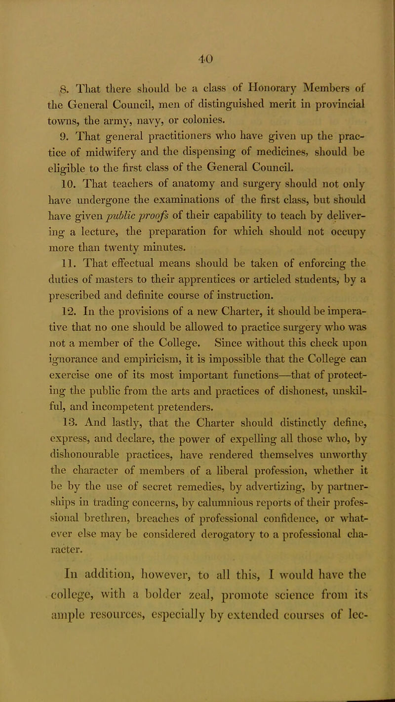 8. That there shoukl be a class of Honorary Members of the General Council, men of distinguished merit in provincial towns, the army, navy, or colonies. 9. That general practitioners who have given up the prac- tice of midwifery and the dispensing of medicines, should be eligible to the first class of the General Council. 10. That teachers of anatomy and surgery should not only have imdergone the examinations of the first class, but should have given public proofs of their capability to teach by deliver- ing a lecture, the preparation for which should not occupy more than twenty minutes. 11. That effectual means should be taken of enforcing the duties of masters to their apprentices or articled students, by a prescribed and definite course of instruction. 12. In the provisions of a new Charter, it should be impera- tive that no one should be allowed to practice surgery who was not a member of the College. Since without this check upon ignorance and empiricism, it is impossible that the College can exercise one of its most important functions—that of protect- ing the public from the arts and practices of dishonest, unskil- ful, and incompetent pretenders. 13. And lastly, that the Charter should distinctly define, express, and declare, the power of expelling all those who, by dishonourable practices, have rendered themselves uuM'^orthy the character of members of a liberal profession, whether it be by the use of secret remedies, by advertizing, by partner- ships in trading concerns, by calumnious reports of their profes- sional brethren, breaches of professional confidence, or what- ever else may be considered derogatory to a professional cha- racter. In addition, however, to all this, I would liave the college, with a bolder zeal, promote science from its ample resources, especially by extended courses of lec-