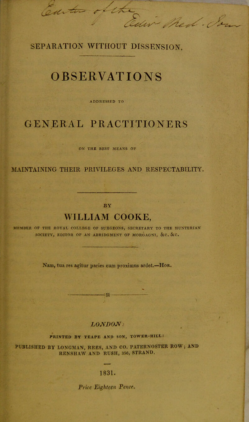 SEPARATION WITHOUT DISSENSION. OBSERVATIONS ADDRESSED TO GENERAL PRACTITIONERS ON THE BEST MEANS OF MAINTAINING THEIR PRIVILEGES AND RESPECTABILITY. BY WILLIAM COOKE, MEMBER OF THE ROYAL COLLEGE OF SURGEONS, SECRETARY TO THE HUNTERIAK SOCIETY, EDITOR OF AN ABRIDGMENT OF MORGAGNI, &C. &C. Nam, tua res agitur paries cum proximus ardet.—Hob. ^ LOMDON: PRINTED BY TEAPE AND SON, TOWER-HILI.: PUBLISHED BY LONGMAN, REES, AND CO. PATERNOSTER ROW; AND RENSHAW AND RUSH, 350, STRAND. 1831. Price Eighteen Fence.