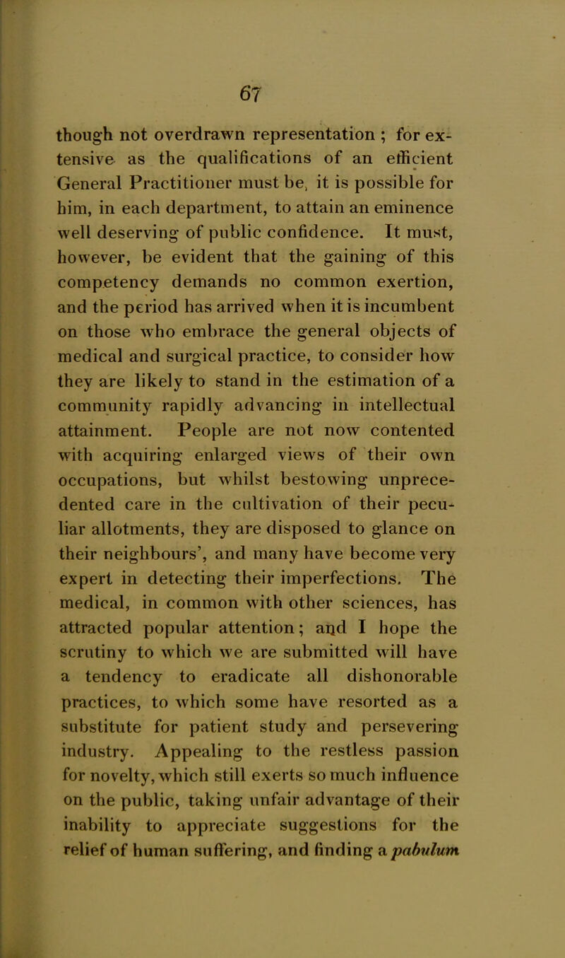 though not overdrawn representation ; for ex- tensive as the qualifications of an efficient General Practitioner must be, it is possible for him, in each department, to attain an eminence well deserving of public confidence. It must, however, be evident that the gaining of this competency demands no common exertion, and the period has arrived when it is incumbent on those who embrace the general objects of medical and surgical practice, to consider how they are likely to stand in the estimation of a community rapidly advancing in intellectual attainment. People are not now contented with acquiring enlarged views of their own occupations, but whilst bestowing unprece- dented care in the cultivation of their pecu- liar allotments, they are disposed to glance on their neighbours', and many have become very expert in detecting their imperfections. The medical, in common with other sciences, has attracted popular attention; and I hope the scrutiny to which we are submitted will have a tendency to eradicate all dishonorable practices, to which some have resorted as a substitute for patient study and persevering industry. Appealing to the restless passion for novelty, which still exerts so much influence on the public, taking unfair advantage of their inability to appreciate suggestions for the relief of human suffering, and finding a pahnlum