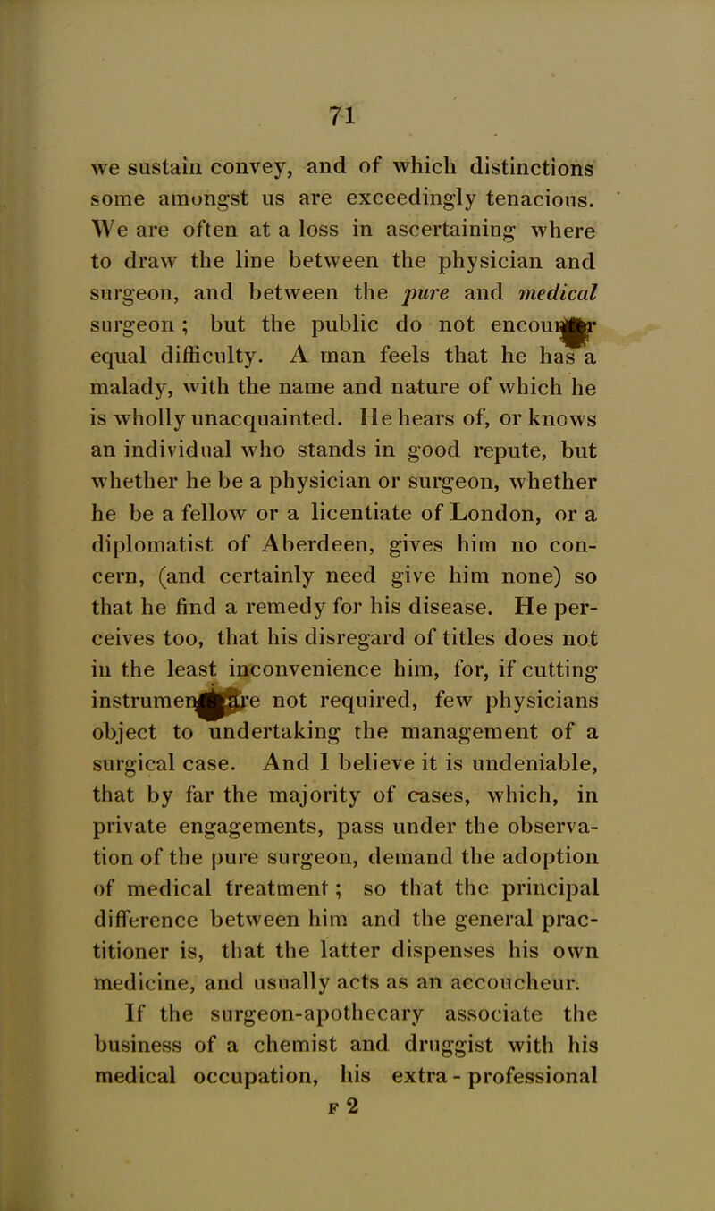 we sustain convey, and of which distinctions some amongst us are exceedingly tenacious. We are often at a loss in ascertaining where to draw the line between the physician and surgeon, and between the pure and medical surgeon; but the public do not encou^jj^ equal difficulty. A man feels that he has a malady, with the name and nature of which he is wholly unacquainted. He hears of, or knows an individual who stands in good repute, but whether he be a physician or surgeon, whether he be a fellow or a licentiate of London, or a diplomatist of Aberdeen, gives him no con- cern, (and certainly need give him none) so that he find a remedy for his disease. He per- ceives too, that his disregard of titles does not in the least inconvenience him, for, if cutting instrumeEj^jjpj'e not required, few physicians object to undertaking the management of a surgical case. And 1 believe it is undeniable, that by far the majority of cases, which, in private engagements, pass under the observa- tion of the pure surgeon, demand the adoption of medical treatment; so that the principal difference between him and the general prac- titioner is, that the latter dispenses his own medicine, and usually acts as an accoucheur. If the surgeon-apothecary associate the business of a chemist and druggist with his medical occupation, his extra - professional f2