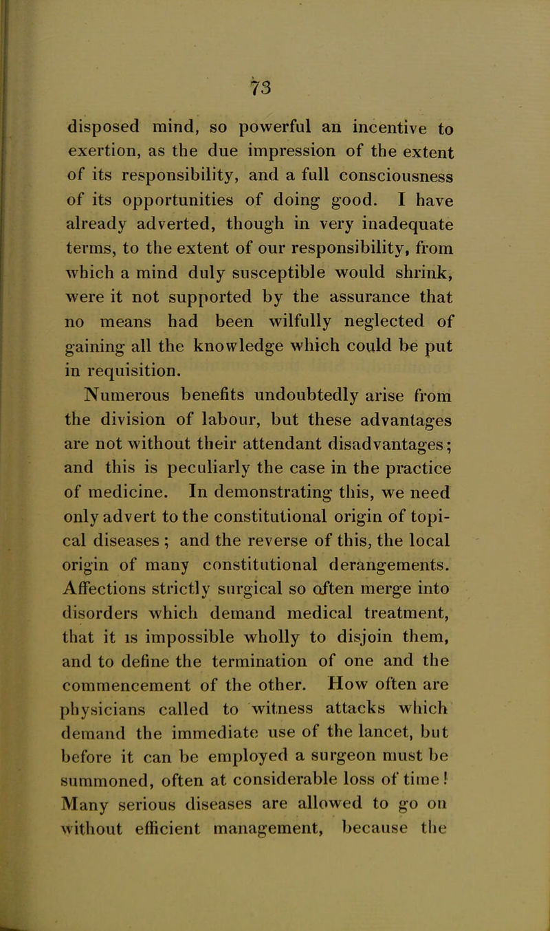 disposed mind, so powerful an incentive to exertion, as the due impression of the extent of its responsibility, and a full consciousness of its opportunities of doing good. I have already adverted, though in very inadequate terms, to the extent of our responsibility, from which a mind duly susceptible would shrink^ were it not supported by the assurance that no means had been wilfully neglected of gaining all the knowledge which could be put in requisition. Numerous benefits undoubtedly arise from the division of labour, but these advantages are not without their attendant disadvanta2:es: and this is peculiarly the case in the practice of medicine. In demonstrating this, we need only advert to the constitutional origin of topi- cal diseases ; and the reverse of this, the local origin of many constitutional derangements. Affections strictly surgical so often merge into disorders which demand medical treatment, that it is impossible wholly to disjoin them, and to define the termination of one and the commencement of the other. How often are physicians called to witness attacks which demand the immediate use of the lancet, but before it can be employed a surgeon must be summoned, often at considerable loss of time f Many serious diseases are allowed to go on without efficient management, because the J