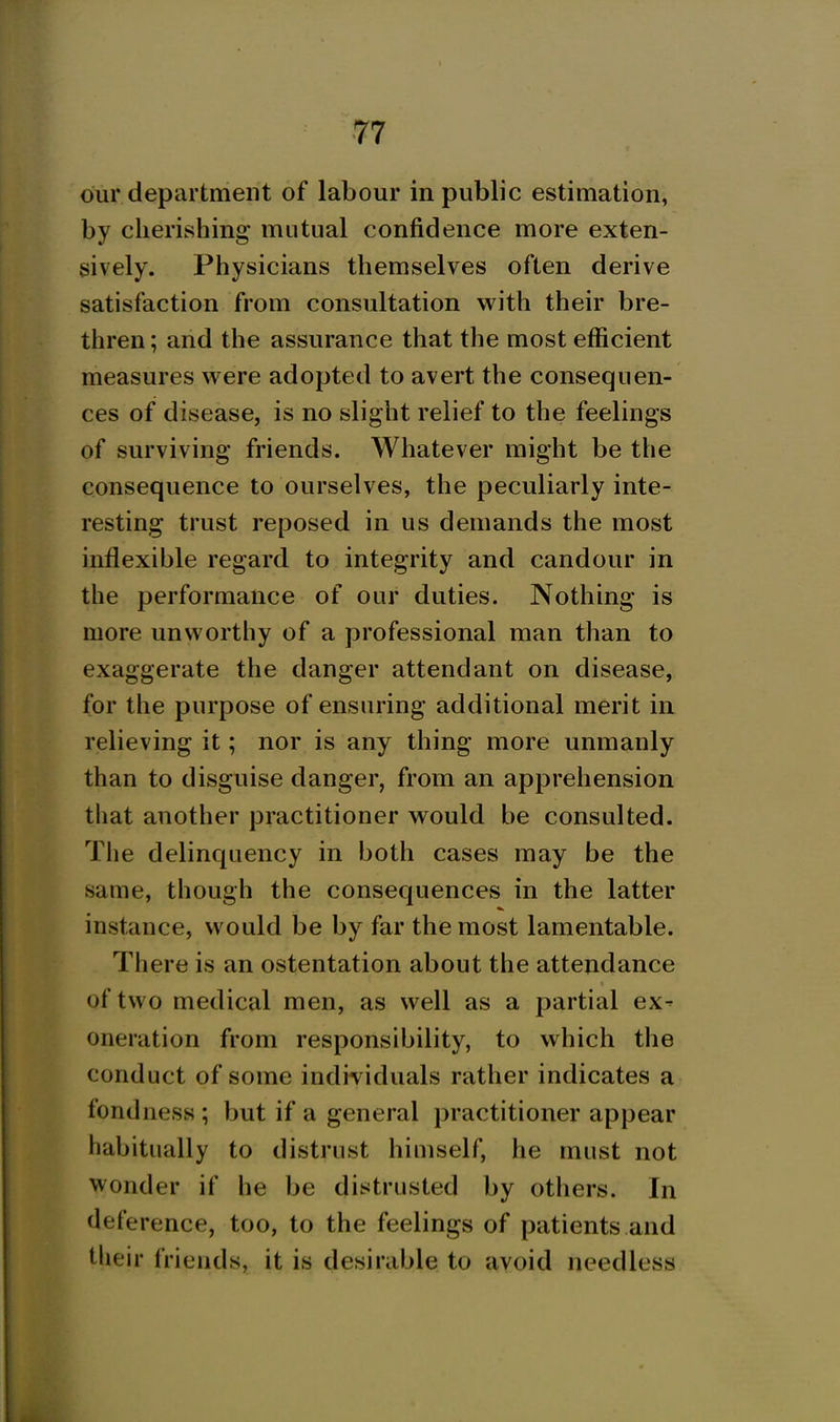 ■77 our department of labour in public estimation, by cherishing mutual confidence more exten- sively. Physicians themselves often derive satisfaction from consultation with their bre- thren ; and the assurance that the most efficient measures were adopted to avert the consequen- ces of disease, is no slight relief to the feelings of surviving friends. Whatever might be the consequence to ourselves, the peculiarly inte- resting trust reposed in us demands the most inflexible regard to integrity and candour in the performance of our duties. Nothing is more unworthy of a professional man than to exaggerate the danger attendant on disease, for the purpose of ensuring additional merit in relieving it; nor is any thing more unmanly than to disguise danger, from an apprehension tliat another practitioner would be consulted. The delinquency in both cases may be the same, though the consequences in the latter instance, would be by far the most lamentable. There is an ostentation about the attendance of two medical men, as well as a partial ex- oneration from responsibility, to which the conduct of some individuals rather indicates a fondness; but if a general practitioner appear habitually to distrust himself, he must not wonder if he be distrusted by others. In deference, too, to the feelings of patients and their friends, it is desirable to avoid needless