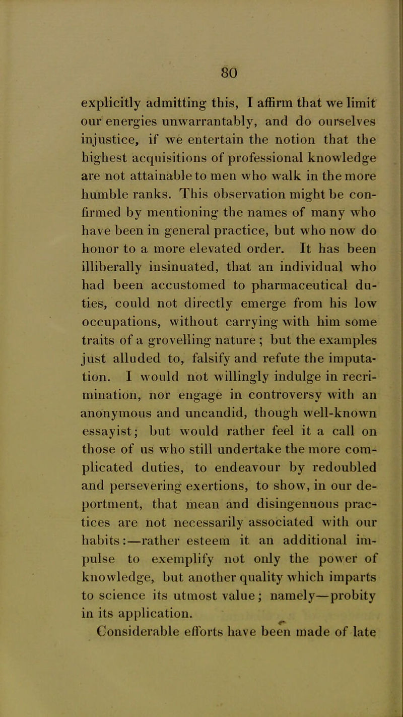 explicitly admitting this, T affirm that we limit our energies unwarrantably, and do ourselves injustice, if we entertain the notion that the highest acquisitions of professional knowledge are not attainable to men who walk in the more humble ranks. This observation might be con- firmed by mentioning the names of many who have been in general practice, but who now do honor to a more elevated order. It has been illiberally insinuated, that an individual who had been accustomed to pharmaceutical du- ties, could not directly emerge from his low occupations, without carrying with him some traits of a grovelling nature ; but the examples just alluded to, falsify and refute the imputa- tion. I would not willingly indulge in recri- mination, nor engage in controversy with an anonymous and uncandid, though well-known essayist; but would rather feel it a call on those of us who still undertake the more com- plicated duties, to endeavour by redoubled and persevering exertions, to show, in our de- portment, that mean and disingenuous prac- tices are not necessarily associated with our habits:—rather esteem it an additional im- pulse to exemplify not only the power of knowledge, but another quality which imparts to science its utuiost value; namely—probity in its application. Considerable efforts have been made of late