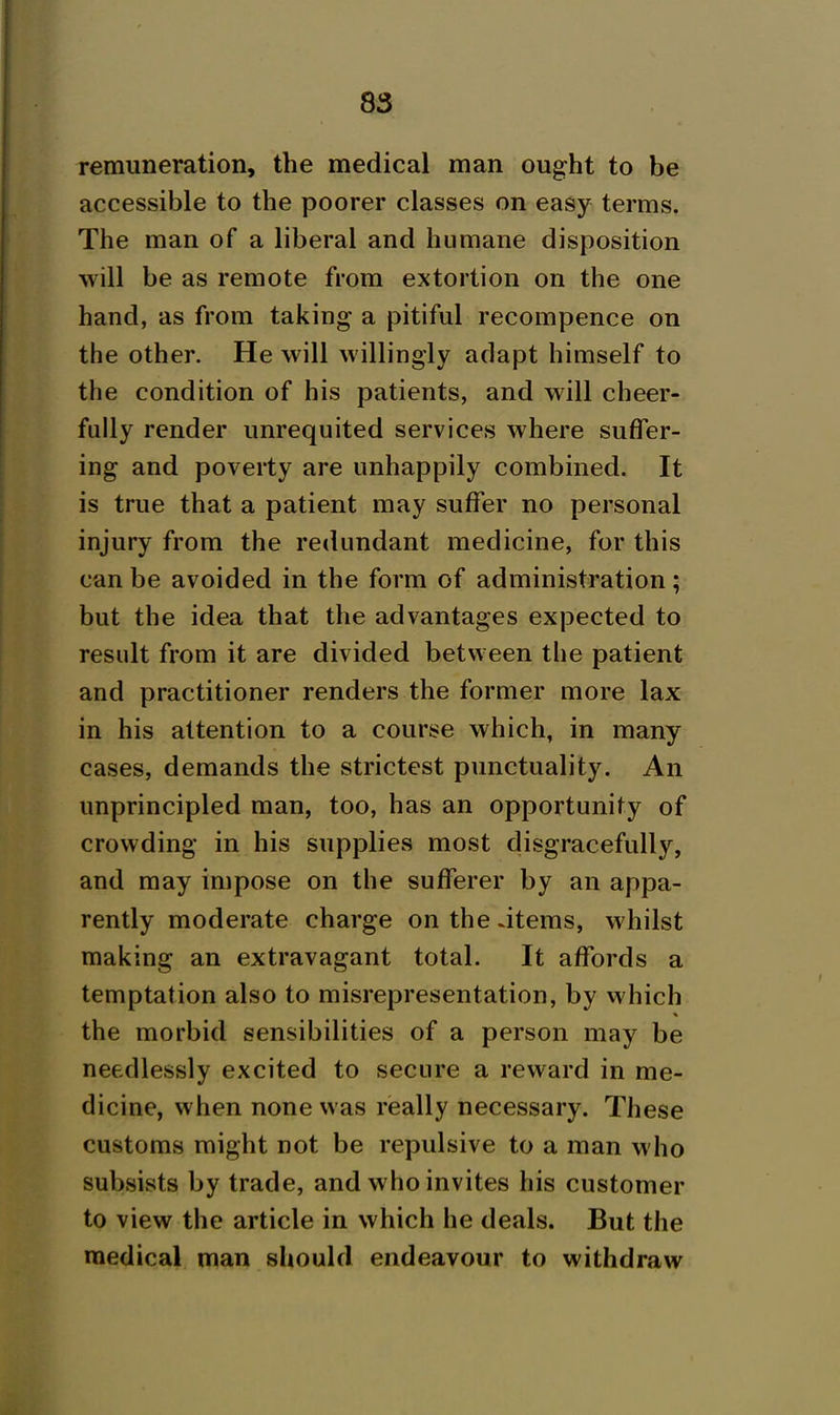 remuneration, the medical man ought to be accessible to the poorer classes on easy terms. The man of a liberal and humane disposition will be as remote from extortion on the one hand, as from taking a pitiful recompence on the other. He will willingly adapt himself to the condition of his patients, and will cheer- fully render unrequited services where suffer- ing and poverty are unhappily combined. It is true that a patient may suffer no personal injury from the redundant medicine, for this can be avoided in the form of administration; but the idea that the advantages expected to result from it are divided betw een the patient and practitioner renders the former more lax in his attention to a course which, in many cases, demands the strictest punctuality. An unprincipled man, too, has an opportunity of crowding in his supplies most disgracefully, and may impose on the sufferer by an appa- rently moderate charge on the .items, whilst making an extravagant total. It affords a temptation also to misrepresentation, by which the morbid sensibilities of a person may be needlessly excited to secure a reward in me- dicine, when none was really necessary. These customs might not be repulsive to a man who subsists by trade, and who invites his customer to view the article in which he deals. But the medical man should endeavour to withdraw