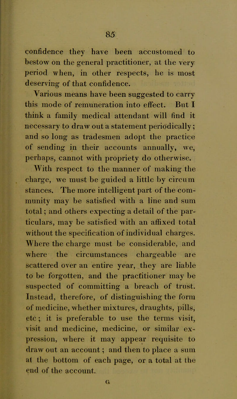 confidence they have been accustomed to bestow on the general practitioner, at the very period when, in other respects, he is most deserving of that confidence. Various means have been suggested to carry this mode of remuneration into effect. But I think a family medical attendant will find it necessary to draw out a statement periodically; and so long as tradesmen adopt the practice of sending in their accounts annually, we, perhaps, cannot with propriety do otherwise. With respect to the manner of making the charge, we must be guided a little by circum stances. The more intelligent part of the com- munity may be satisfied with a line and sum total; and others expecting a detail of the par- ticulars, may be satisfied with an affixed total without the specification of individual charges. Where the charge must be considerable, and where the circumstances chargeable are scattered over an entire year, they are liable to be forgotten, and the practitioner may be suspected of committing a breach of trust. Instead, therefore, of distinguishing the form of medicine, whether mixtures, draughts, pills, etc; it is preferable to use the terms visit, visit and medicine, medicine, or similar ex- pression, where it may appear requisite to draw out an account; and then to place a sum at the bottom of each page, or a total at the end of the account. G