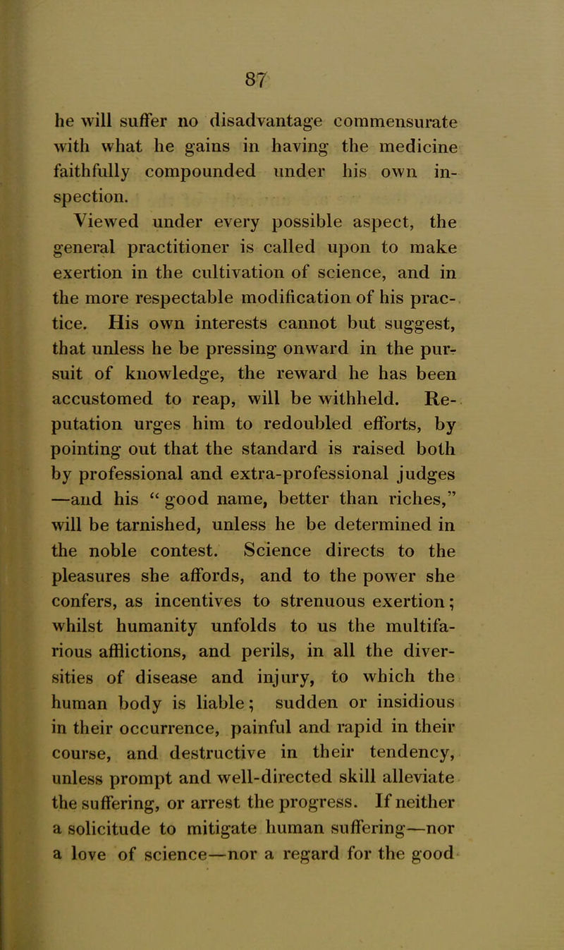 he will suffer no disadvantage commensui-ate with what he gains in having the medicine faithfully compounded under his own in- spection. Viewed under every possible aspect, the general practitioner is called upon to make exertion in the cultivation of science, and in the more respectable modification of his prac- tice. His own interests cannot but suggest, that unless he be pressing onward in the purr suit of knowledge, the reward he has been accustomed to reap, will be withheld. Re- putation urges him to redoubled efforts, by pointing out that the standard is raised both by professional and extra-professional judges —and his good name, better than riches, will be tarnished, unless he be determined in the noble contest. Science directs to the pleasures she affords, and to the power she confers, as incentives to strenuous exertion; whilst humanity unfolds to us the multifa- rious afflictions, and perils, in all the diver- sities of disease and injury, to which the human body is liable; sudden or insidious in their occurrence, painful and rapid in their course, and destructive in their tendency, unless prompt and well-directed skill alleviate the suffering, or arrest the progress. If neither a solicitude to mitigate human suffering—nor a love of science—nor a regard for the good