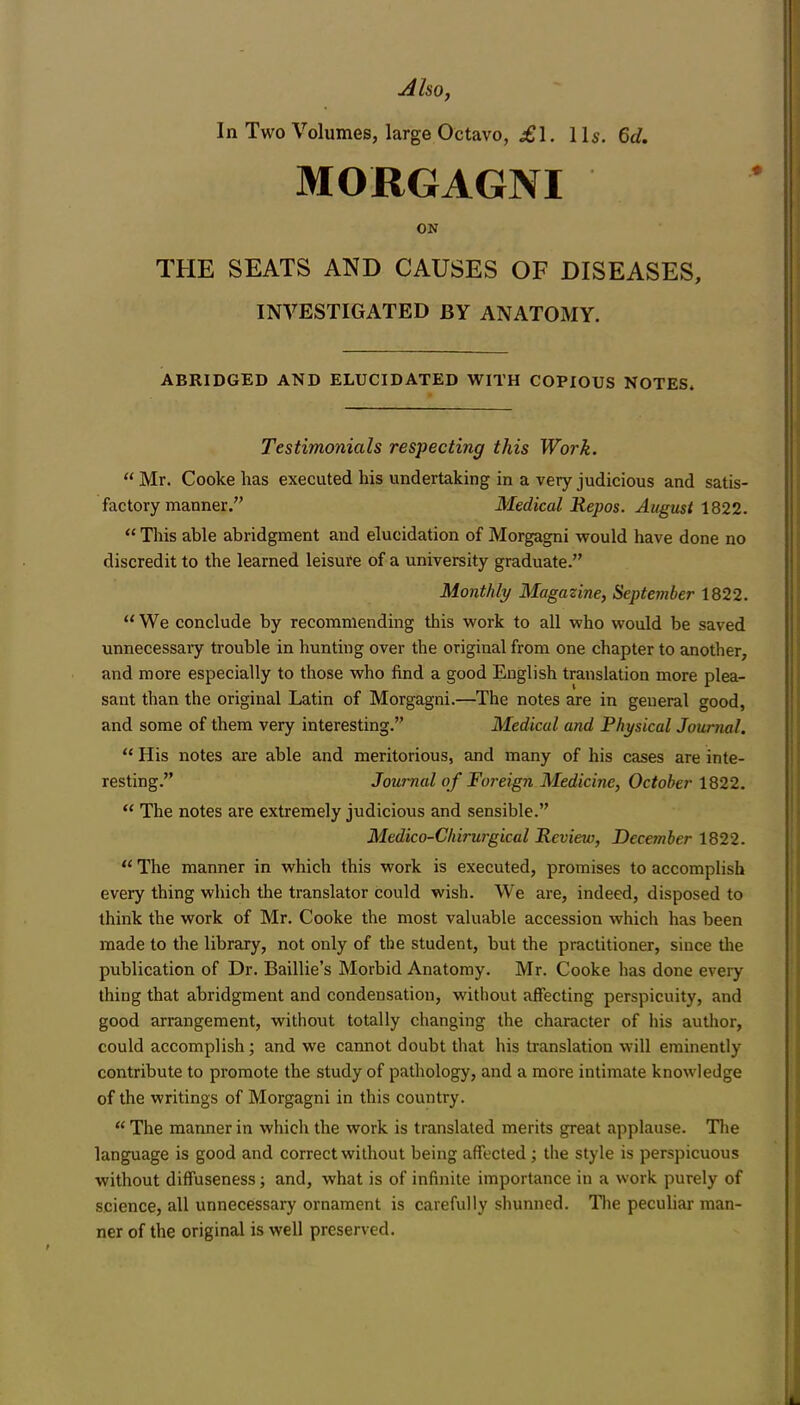 AlsOf In Two Volumes, large Octavo, £1. 1 Is. Qd. MORGAGNI ON THE SEATS AND CAUSES OF DISEASES, INVESTIGATED BY ANATOMY. ABRIDGED AND ELUCIDATED WITH COPIOUS NOTES* Testimonials respecting this Work.  Mr. Cooke has executed his undertaking in a very judicious and satis- factory manner. Medical Repos. August 1Q22.  This able abridgment and elucidation of Morgagni would have done no discredit to the learned leisure of a university graduate. Monthly Magazine, Septeviber 1822.  We conclude by recommending this work to all who would be saved unnecessary trouble in hunting over the original from one chapter to another, and more especially to those who find a good English translation more plea- sant than the original Latin of Morgagni.—The notes are in general good, and some of them very interesting. Medical and Physical Journal.  His notes are able and meritorious, and many of his cases are inte- resting. Journal of Foreign Medicine, October 1822.  The notes are extremely judicious and sensible. Medico-Cliirurgical Review, December 1822.  The manner in which this work is executed, promises to accomplish every thing which the translator could wish. We are, indeed, disposed to think the work of Mr. Cooke the most valuable accession which has been made to the library, not only of the student, but the practitioner, since the publication of Dr. Baillie's Morbid Anatomy. Mr. Cooke has done every thing that abridgment and condensation, without affecting perspicuity, and good arrangement, without totally changing the character of his autlior, could accomplish; and we cannot doubt that his translation will eminently contribute to promote the study of pathology, and a more intimate knowledge of the writings of Morgagni in this country.  The manner in which the work is translated merits great applause. The language is good and correct without being affected ; the style is perspicuous without diffuseness; and, what is of infinite importance in a work purely of science, all unnecessary ornament is carefully shunned. Tlie peculiar man- ner of the original is well preserved.