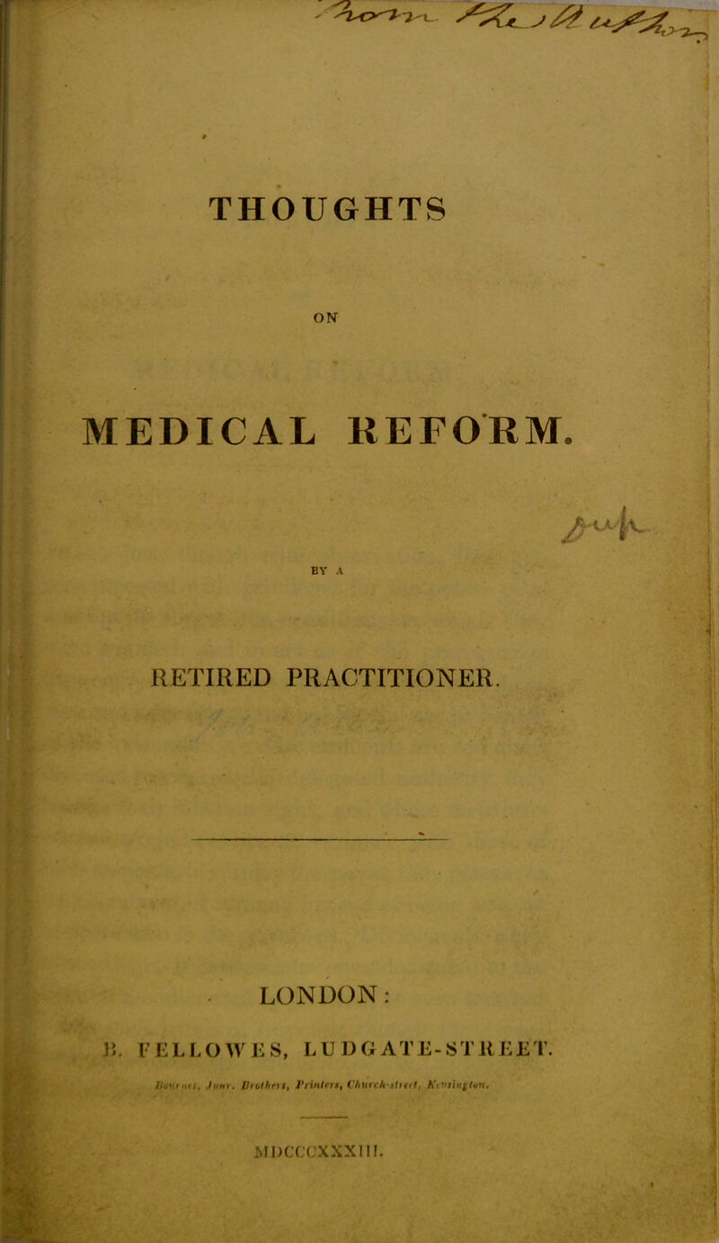 THOUGHTS ON MEDICAL REFORM. RETIRED PRACTITIONER. LONDON: !; l ELLOWES, LUDGATE-STREET. //'uuriiM, Jufir. Brolhm, I'linlm, Churc/fstrett, Kiviimtun, xMJ^LLLaaXII!.