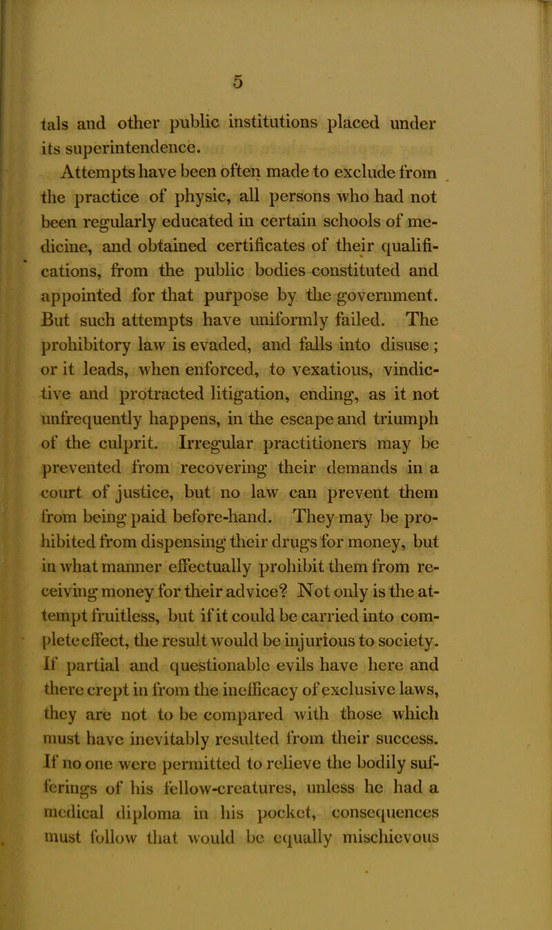 tals and other public institutions placed under its superintendence. Attempts have been often made to exclude from the practice of physic, all persons who had not been regularly educated in certain schools of me- dicine, and obtained certificates of their qualifi- cations, from the public bodies constituted and appointed for that purpose by the government. But such attempts have uniformly failed. The prohibitory law is evaded, and falls into disuse; or it leads, when enforced, to vexatious, vindic- tive and protracted litigation, ending, as it not unfrequently happens, in the escape and triumph of the culprit. Irregular practitioners may be prevented from recovering their demands in a court of justice, but no law can prevent them from being paid before-hand. They may be pro- hibited from dispensing their drugs for money, but in what manner effectually prohibit them from re- ceiving money for their advice? Not only is the at- tempt fruitless, but ifit could be carried into com- plete effect, the result would be injurious to society. If partial and questionable evils have here and there crept in from the ineificacy of exclusive laws, they are not to be compared with those which must have inevitably resulted from their success. If no one were permitted to relieve the bodily suf- ferings of his fellow-creatures, unless he had a medical diploma in his pocket, consequences must follow that would be equally mischievous