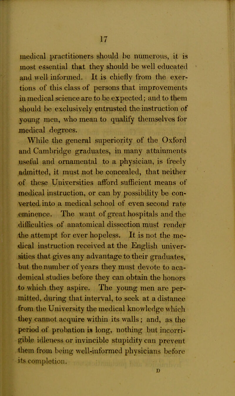 medical practitioners should be numerous, it is most essential that they should be well educated and well informed. It is chiefly from the exer- tions of this class of persons that improvements in medical science are to be expected; and to them should be exclusively entrusted the instruction of young men, who mean to quaUfy themselves for medical degrees. While the general superiority of the Oxford and Cambridge graduates, in many attainments useful and ornamental to a physician, is freely admitted, it must not be concealed, that neither of these Universities afford sufficient means of medical instruction, or can by possibility be con- verted into a medical school of even second rate eminence. The want of great hospitals and the difficulties of anatomical dissection must render the attempt for ever hopeless. It is not the me- dical instruction received at the English univer- sities that gives any advantage to their graduates, but the number of years they must devote to aca- demical studies before they can obtain the honors to which they aspire. The young men are per- mitted, during that interval, to seek at a distance from the University the medical knowledge which they cannot acquire within its walls; and, as the period of probation is long, nothing but incorri- gible idleness or invincible stupidity can prevent them from behig well-hiformed physicians before its completion. D