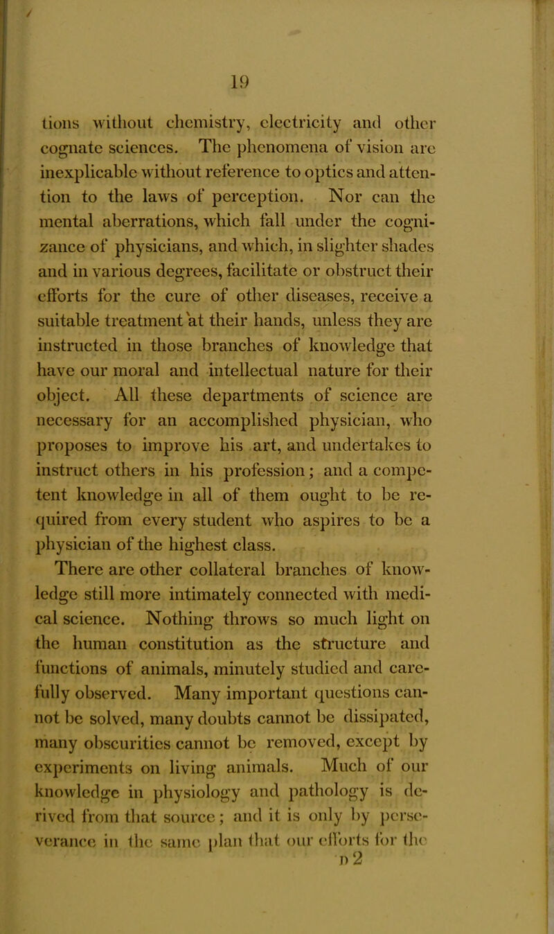 lions without chemistry, electricity and other cognate sciences. The phenomena of vision are inexplicable without reference to optics and atten- tion to the laws of perception. Nor can the mental aberrations, which fall under the cogni- zance of physicians, and which, in slighter shades and in various degrees, facilitate or obstruct their efforts for the cure of other diseases, receive a suitable treatment at their hands, unless they are instructed in those branches of knowledge that have our moral and intellectual nature for their object. All these departments of science are necessary for an accomplished physician, who proposes to improve his art, and undertakes to instruct others m his profession; and a compe- tent knowledge in all of them ought to be re- quired from every student who aspires to be a physician of the highest class. There are other collateral branches of know- ledge still more intimately connected with medi- cal science. Nothing throws so much light on the human constitution as the structure and functions of animals, minutely studied and care- fully observed. Many important questions can- not be solved, many doubts cannot be dissipated, many obscurities cannot be removed, except by experiments on living animals. Much of our knowledge in physiology and pathology is de- rived from that source; and it is only by perse- verance in the same plan that our efforts for the