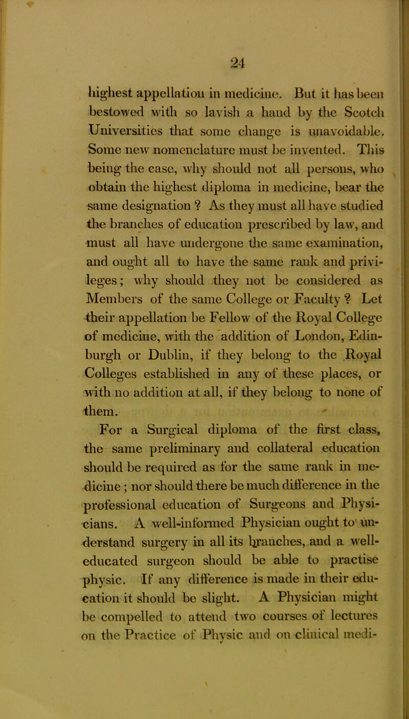 highest appellation in medicine. But it has been bestowed with so lavish a hand by the Scotch Universities that sonie change is unavoidable. Some new nomenclature must be invented. This being the case, why should not all persons, who ^ obtain the highest diploma in medicine, bear the same designation ? As they must all have studied the branches of education prescribed by law, and must all have undergone tlie same examination, and ought all to have the same rank and privi- leges; why should they not be considered as Members of the same College or Faculty ? Let ■their appellation be Fellow of tlie Royal College of medicine, with the addition of London, Edin- burgh or Dublin, if they belong to the Royal Colleges established in any of these places, or with no addition at all, if they belong to none of them. For a Surgical diploma of the first class, the same preliminary and collateral education should be required as for the same rank in me- dicine ; nor should there be much difference in the professional education of Surgeons and Physi- cians. A well-informed Physician ought to un- derstand surgery in all its hjranches, and a ^ve\l' educated surgeon should be able to practise physic. If any difference is made in tlieir edu- cation it should be slight. A Physician might be compelled to attend two courses of lectures on the Practice of Physic and on clinical medi-