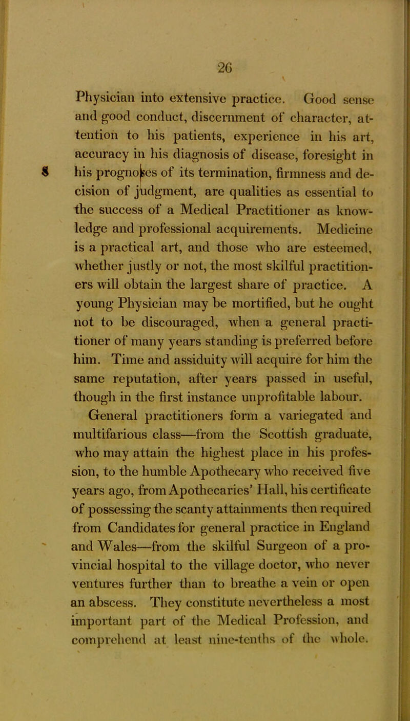 Physician into extensive practice. Good sense and good conduct, discernment of character, at- tention to his patients, experience in his art, accuracy in his diagnosis of disease, foresight in his prognoses of its termination, firmness and de- cision of judgment, are quaUties as essential to the success of a Medical Practitioner as know- ledge and professional acquirements. Medicine is a practical art, and those who are esteemed, whether justly or not, the most skilful practition- ers will obtain the largest share of practice. A young Physician may be mortified, but he ought not to be discouraged, when a general practi- tioner of many years standing is preferred before him. Time and assiduity will acquire for him the same reputation, after years passed in useful, though in the first instance unprofitable labour. General practitioners form a variegated and multifarious class—from the Scottish graduate, who may attain the highest place in his profes- sion, to the humble Apothecary who received five years ago, from Apothecaries' Hall, his certificate of possessing the scanty attainments then required from Candidates for general practice in England and Wales—from the skilful Surgeon of a pro- vincial hospital to the village doctor, who never ventures further than to breathe a vein or open an abscess. They constitute nevertheless a most important part of the Medical Profession, and comprehend at least nine-tenths of the whole.