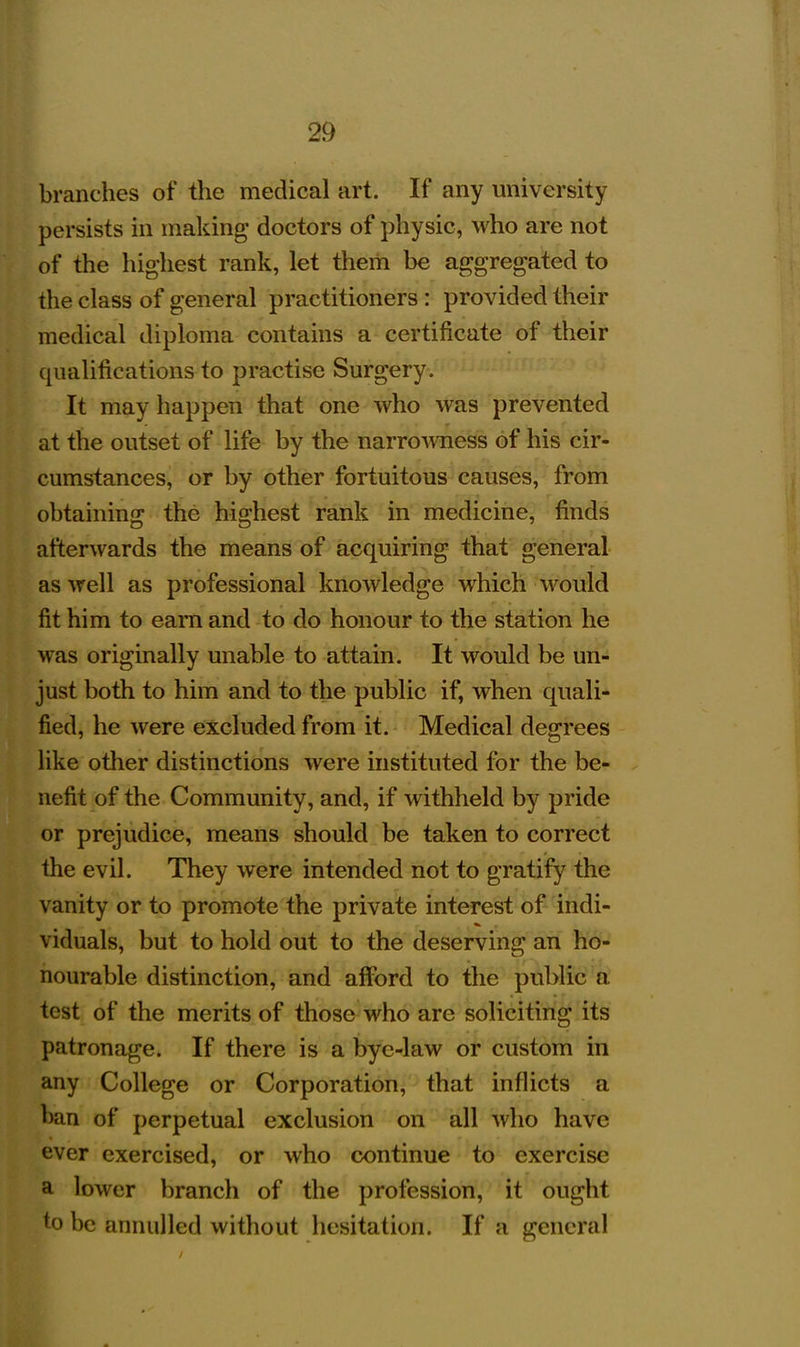 branches of the medical art. If any university persists in making doctors of physic, who are not of the highest rank, let them be aggregated to the class of general practitioners : provided their medical diploma contains a certificate of their qualifications to practise Surgery. It may happen that one who Avas prevented at the outset of life by the narrowess of his cir- cumstances, or by other fortuitous causes, from obtaining the highest rank in medicine, finds afterwards the means of acquiring that general as well as professional knowledge which would fit him to earn and to do honour to the station he was originally unable to attain. It would be un- just both to him and to the public if, when quali- fied, he were excluded from it. Medical degrees like other distinctions were instituted for the be- nefit of the Community, and, if withheld by pride or prejudice, means should be taken to correct the evil. They were intended not to gratify the vanity or to promote the private interest of indi- viduals, but to hold out to the deserving an ho- nourable distinction, and afford to the public a test of the merits of those who are soliciting its patronage. If there is a bye-law or custom in any College or Corporation, that inflicts a ban of perpetual exclusion on all who have ever exercised, or who continue to exercise a lower branch of the profession, it ought to be annulled without hesitation. If a general