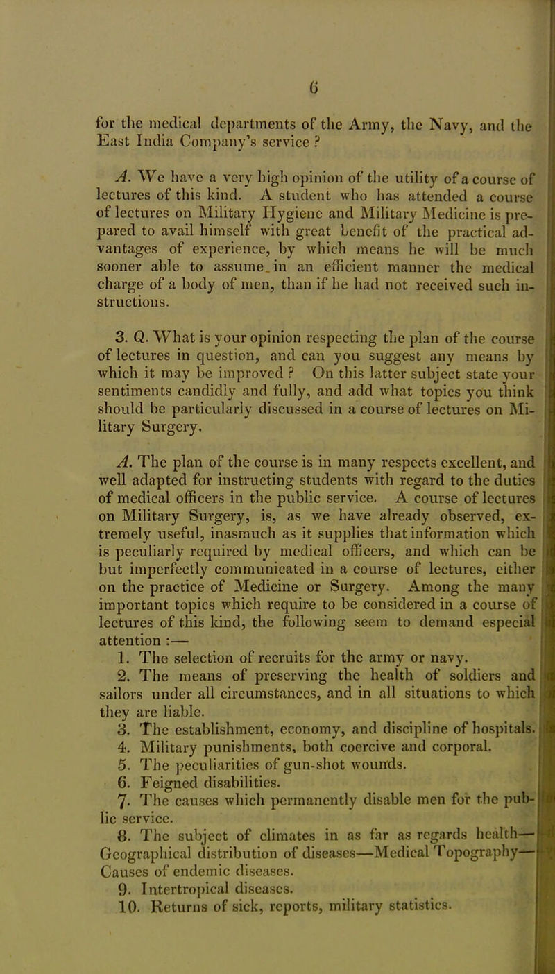 for the medical departments of the Army, the Navy, and the East India Company's service ? A. We have a very high opinion of the utihty of a course of lectures of this kind. A student who has attended a course of lectures on Military Hygiene and Military Medicine is pre- pared to avail himself with great benefit of the practical ad- vantages of experience, by which means he will be much sooner able to assume, in an efficient manner the medical charge of a body of men, than if he had not received such in- structions. 3. Q. What is your opinion respecting the plan of the course of lectures in question, and can you suggest any means by which it may be improved ? On this latter subject state your sentiments candidly and fully, and add what topics you think should be particularly discussed in a course of lectures on Mi- litary Surgery. A. The plan of the course is in many respects excellent, and well adapted for instructing students with regard to the duties of medical officers in the public service. A course of lectures on Military Surgery, is, as we have already observed, ex- tremely useful, inasmuch as it supplies that information which is peculiarly required by medical officers, and which can be but imperfectly communicated in a course of lectures, either on the practice of Medicine or Surgery. Among the many important topics which require to be considered in a course of lectures of this kind, the following seem to demand especial attention :— 1. The selection of recruits for the army or navy. 2. The means of preserving the health of soldiers and sailors under all circumstances, and in all situations to which they are liable. 3. The establishment, economy, and discipline of hospitals. 4. Military punishments, both coercive and corporal. 5. The peculiarities of gun-shot wounds. 6. Feigned disabilities. 7. The causes which permanently disable men foi: the pub- lic service. 8. The subject of climates in as far as regards health-r- Geograpliical distribution of diseases—Medical Topography' Causes of endemic diseases. 9. Intertropical diseases. 10. Returns of sick, reports, military statistics.