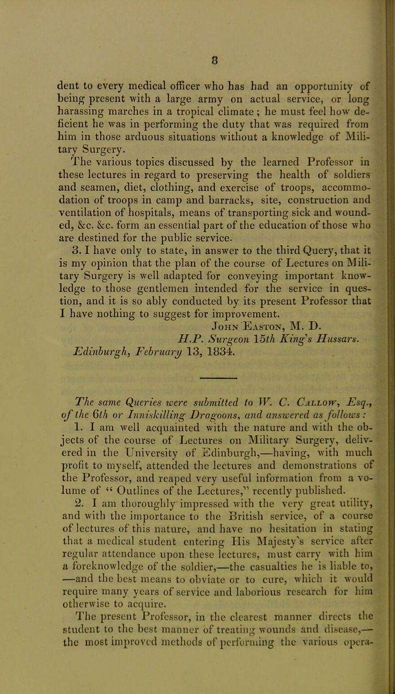 dent to every medical officer who has had an opportunity of being present with a large army on actual service, or long harassing marches in a tropical climate; he must feel how de- ficient he was in performing the duty that was required from him in those arduous situations without a knowledge of Mili- tary Surgery. The various topics discussed by the learned Professor in these lectures in regard to preserving the health of soldiers and seamen, diet, clothing, and exercise of troops, accommo- dation of troops in camp and barracks, site, construction and ventilation of hospitals, means of transporting sick and wound- ed, &c. &c. form an essential part of the education of those who are destined for the public service. 3.1 have only to state, in answer to the third Query, that it is my opinion that the plan of the course of Lectures on Mili- tary Surgery is well adapted for conveying important know- ledge to those gentlemen intended for the service in ques- tion, and it is so ably conducted by its present Professor that I have nothing to suggest for improvement. John Easton, M. D. H.P. Surgeon 15t/i King^s Hussars. Edinburgh, February 13, 1834. The same Queries were submitted to W. C. Callow, Esq., of the Qth or Inniskilling Dragoons, and answered as follows : 1. I am well acquainted with the nature and with the ob- jects of the course of Lectures on Military Surgery, deliv- ered in the University of Edinburgh,—having, with much profit to myself, attended the lectures and demonstrations of the Professor, and reaped very useful information from a vo- lume of  Outlines of the Lectures, recently published. 2. I am thoroughly impressed with the very great utility, and with the importance to the British service, of a course of lectures of this nature, and have no hesitation in stating that a medical student entering His Majesty's service after regular attendance upon these lectures, must carry with him a foreknowledge of the soldier,—the casualties he is liable to, —and the best means to obviate or to cure, which it would require many years of service and laborious research for him otherwise to acquire. The present Professor, in the clearest manner directs the student to the best manner of treating wounds and disease,—- the most improved methods of performing the various opera-