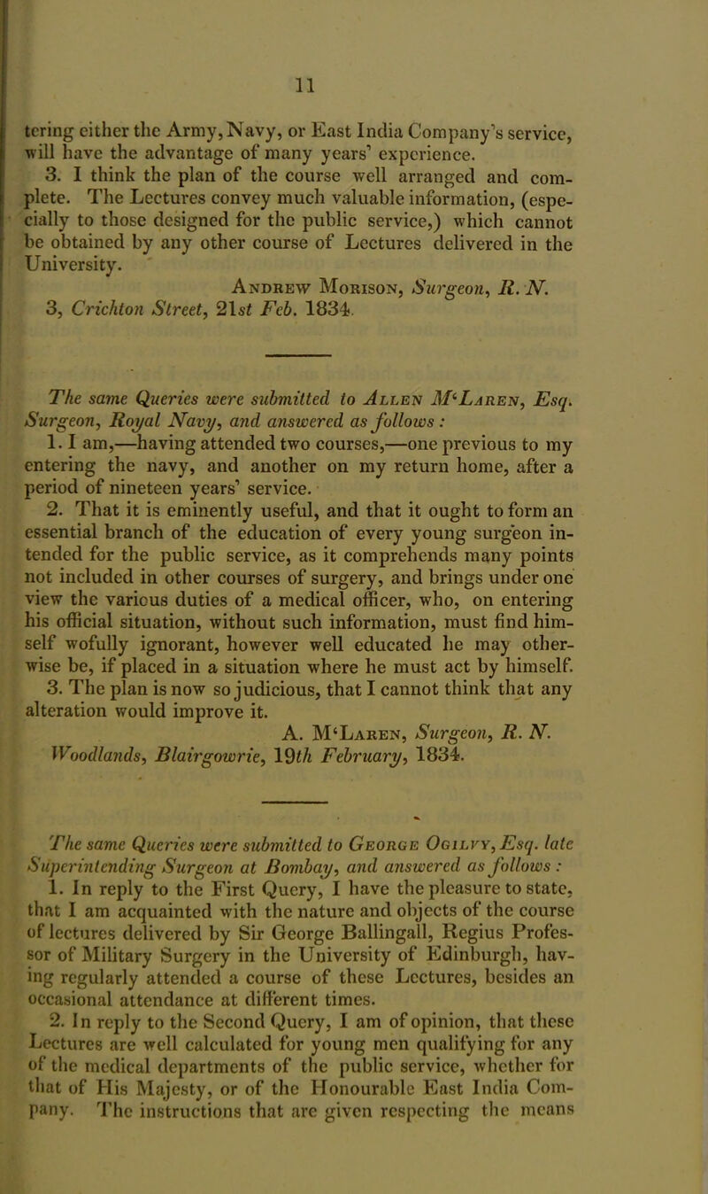 tcring either the Army, Navy, or East India Company's service, will have the advantage of many years' experience. 3. I think the plan of the course well arranged and com- plete. The Lectures convey much valuable information, (espe- cially to those designed for the public service,) which cannot be obtained by any other course of Lectures delivered in the University. Andrew Morison, Surgeon, R. N. 3, Crichton Street, 2lst Feb. 1834.. The same Queries were submitted to Allen McLaren, Esq. Surgeon, Royal Mavi/, and answered as follows : 1.1 am,—having attended two courses,—one previous to my entering the navy, and another on my return home, after a period of nineteen years'* service. 2. That it is eminently useful, and that it ought to form an essential branch of the education of every young surgeon in- tended for the public service, as it comprehends many points not included in other courses of surgery, and brings under one view the various duties of a medical officer, who, on entering his official situation, without such information, must find him- self wofully ignorant, however well educated he may other- wise be, if placed in a situation where he must act by himself. 3. The plan is now so judicious, that I cannot think that any alteration would improve it. A. M'Laren, Surgeon, R. N. Woodlands, Blairgowrie, 19th February, 1834. The same Queries were submitted to George OGiLVY,Esq. late Superintending Surgeon at Bombay, and answered as follows : 1. In reply to the First Query, I have the pleasure to state, that I am acquainted with the nature and objects of the course of lectures delivered by Sir George Ballingall, Regius Profes- !5or of Mihtary Surgery in the University of Edinburgh, hav- ing regularly attended a course of these Lectures, besides an occasional attendance at different times. 2. In reply to the Second Query, I am of opinion, that these Lectures are well calculated for young men qualifying for any of the medical departments of the public service, whether for that of His Majesty, or of the Honourable East India Com- pany. The instructions that are given respecting the means