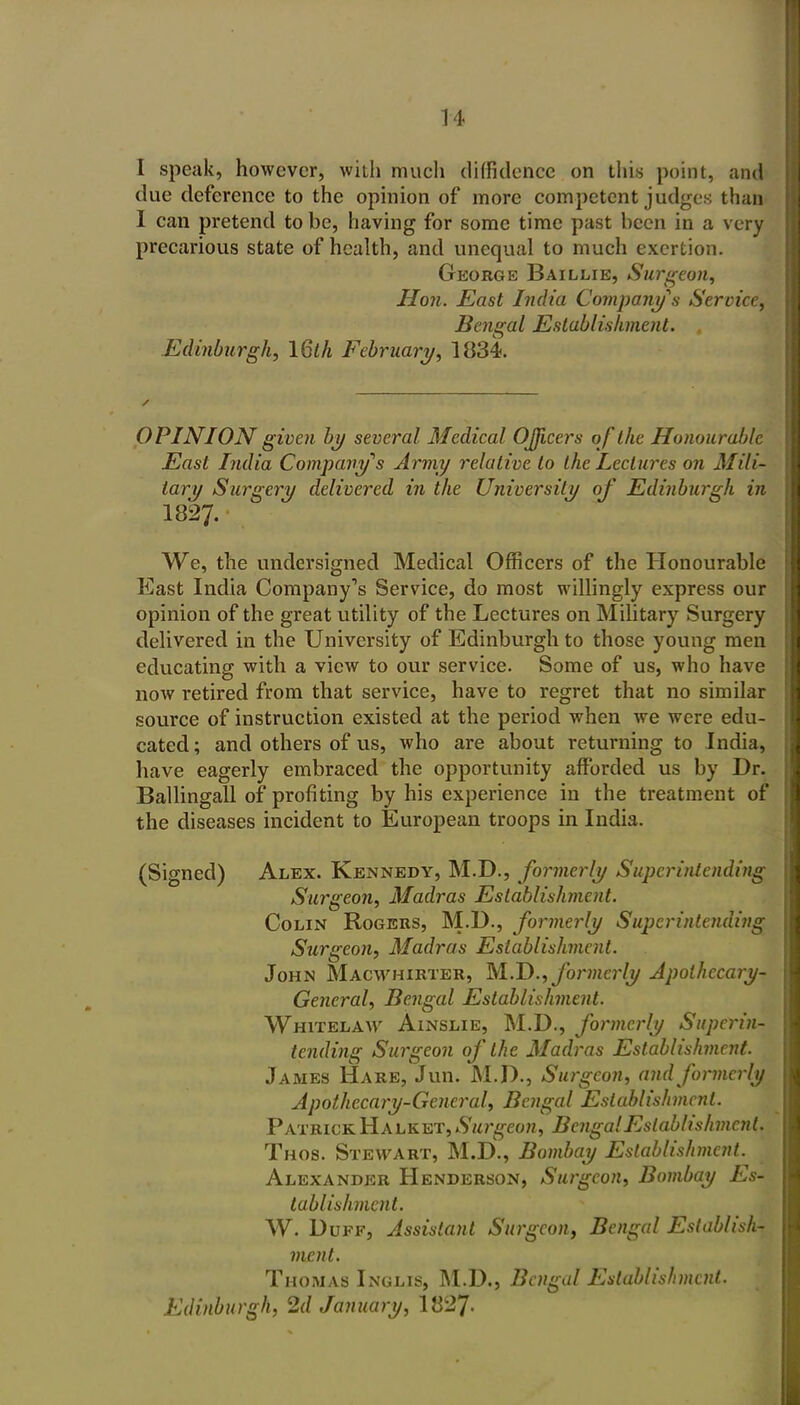 I speak, however, with much diffidence on this point, and due deference to the opinion of more competent judges than I can pretend to be, having for some time past been in a very precarious state of health, and unequal to much exertion. George Baillie, Surgeon, Hon. East India Company s Service, Bengal Establishment. Edinburgh, \Qth February, 1834. OPINION given by several Medical OJJicers of the Honourable East India Company''s Army relative to the Lectures on Mili- tary Surgery delivered in the University of Edinburgh in 1827. We, the undersigned Medical Officers of the Honourable East India Company's Service, do most willingly express our opinion of the great utility of the Lectures on Military Surgery delivered in the University of Edinburgh to those young men educating with a view to our service. Some of us, who have now retired from that service, have to regret that no similar source of instruction existed at the period when we were edu- cated ; and others of us, who are about returning to India, have eagerly embraced the opportunity affi)rded us by Dr. Ballingall of profiting by his experience in the treatment of the diseases incident to European troops in India. (Signed) Alex. Kennedy, M.D., formerly Superintending Surgeon, Madras Establishment. Colin Rogers, M.D., formerly Superintending Surgeon, Madras Establishment. John Macwhirter, 1A.J)., formerly Apothecary- General, Bengal Establishment. Whitelaav AiNSLiE, M.D., formerly Superin- tending Surgeon of the Madras Establishment. James Hare, Jun. M.D., Surgeon, and formerly Apothecary-General, Bengal Establishment. Patrick Halket, Su7\geon, Bengal Establishment. Thos. Stewart, M.D., Bombay Establishment. Alexander Henderson, Surgeon, Bombay Es- tablishment. W. Duff, Assistant Surgeon, Bengal Establish- ment. Thomas Inglis, M.D., Bengal Establishment. Edinburgh, 2d January, 1827.