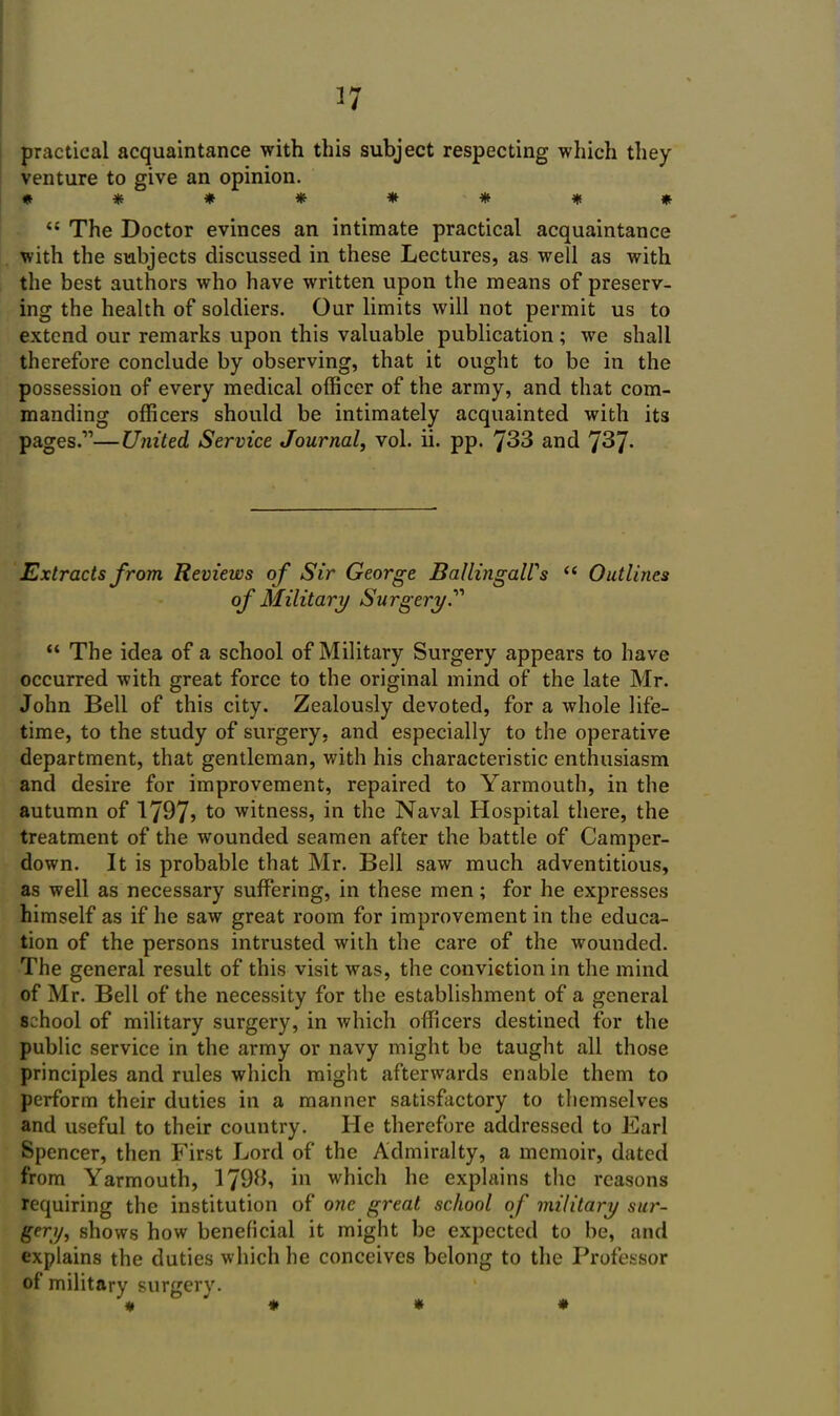 practical acquaintance with this subject respecting which they venture to give an opinion.  The Doctor evinces an intimate practical acquaintance with the subjects discussed in these Lectures, as well as with the best authors who have written upon the means of preserv- ing the health of soldiers. Our limits will not permit us to extend our remarks upon this valuable publication; we shall therefore conclude by observing, that it ought to be in the possession of every medical officer of the army, and that com- manding officers should be intimately acquainted with its pages.—United Service Journal, vol. ii. pp. 733 and 737- Extracts from Reviews of Sir George BallingaWs  Outlines of Military Surgery.''''  The idea of a school of Military Surgery appears to have occurred with great force to the original mind of the late Mr. John Bell of this city. Zealously devoted, for a whole life- time, to the study of surgery, and especially to the operative department, that gentleman, with his characteristic enthusiasm and desire for improvement, repaired to Yarmouth, in the autumn of 1797? to witness, in the Naval Hospital there, the treatment of the wounded seamen after the battle of Camper- down. It is probable that Mr. Bell saw much adventitious, as well as necessary suffering, in these men; for he expresses himself as if he saw great room for improvement in the educa- tion of the persons intrusted with the care of the wounded. The general result of this visit was, the conviction in the mind of Mr. Bell of the necessity for the establishment of a general school of military surgery, in which officers destined for the public service in the army or navy might be taught all those principles and rules which might afterwards enable them to perform their duties in a manner satisfactory to themselves and useful to their country. He therefore addressed to Earl Spencer, then First Lord of the Admiralty, a memoir, dated from Yarmouth, 179B, in which he explains the reasons requiring the institution of one great school of military sur- gery, shows how beneficial it might be expected to be, and explains the duties which he conceives belong to the Professor of military surgery. « « » «