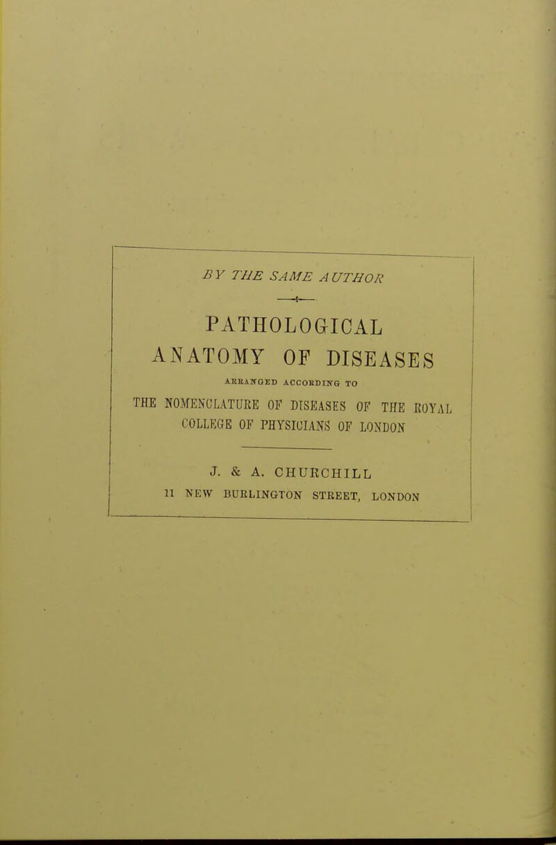 BY THE SAME AUTHOR PATHOLOGICAL ANATOMY OF DISEASES AKEANOED ACCOEDING TO THE NOMENCLATURE OF DISEASES OF THE ROYAL COLLEGE OF PHYSICIANS OF LONDON J. & A. CHURCHILL II NEW BURLINGTON STREET, LONDON