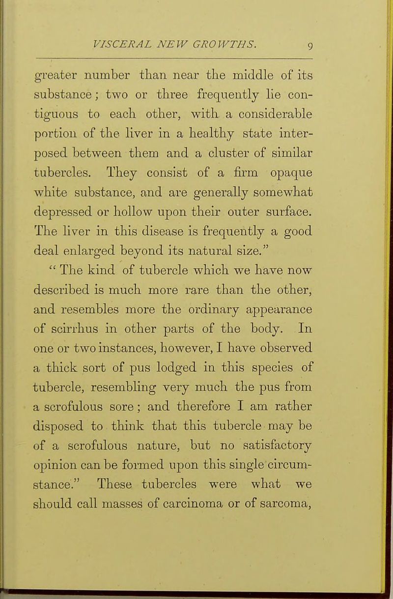 greater number than near the middle of its substance; two or three frequently lie con- tiguous to each other, with a considerable portion of the liver in a healthy state inter- posed between them and a cluster of similar tubercles. They consist of a firm opaque white substance, and are generally somewhat depressed or hollow upon their outer surface. The liver in this disease is frequently a good deal enlarged beyond its natural size.  The kind of tubercle which we have now described is much more rare than the other, and resembles more the ordinary appearance of scirrhus in other parts of the body. In one or two instances, however, I have observed a thick sort of pus lodged in this species of tubercle, resembling very much the pus from a scrofulous sore; and therefore I am rather disposed to think that this tubercle may be of a scrofulous nature, but no satisfactory opinion can be formed upon this single circum- stance. These tubercles were what we should call masses of carcinoma or of sarcoma.