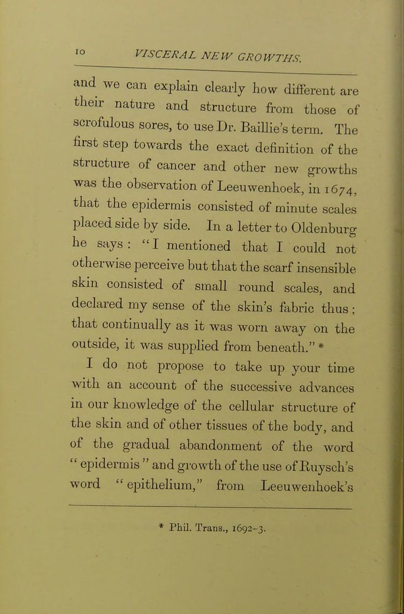 lO and we can explain clearly how different are their nature and structure from those of scrofulous sores, to use Dr. BaiUie's term. The first step towards the exact definition of the structure of cancer and other new growths was the observation of Leeuwenhoek, in 1674, that the epidermis consisted of minute scales placed side by side. In a letter to Oldenburg he says: I mentioned that I could not otherwise perceive but that the scarf insensible skin consisted of small round scales, and declared my sense of the skin's fabric thus; that continually as it was worn away on the outside, it was supplied from beneath. * I do not propose to take up your time with an account of the successive advances in our knowledge of the cellular structure of the skin and of other tissues of the body, and of the gradual abandonment of the word  epidermis  and growth of the use of Euysch's word epithehum, from Leeuwenhoek's * Phil. Trans., 1692-3.